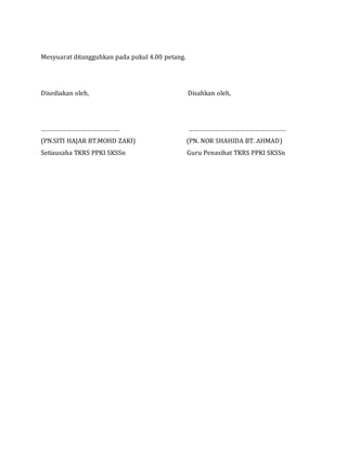 Mesyuarat ditangguhkan pada pukul 4.00 petang.
Disediakan oleh, Disahkan oleh,
………………………………………. …………………………………………………
(PN.SITI HAJAR BT.MOHD ZAKI) (PN. NOR SHAHIDA BT. AHMAD)
Setiausaha TKRS PPKI SKSSn Guru Penasihat TKRS PPKI SKSSn
 