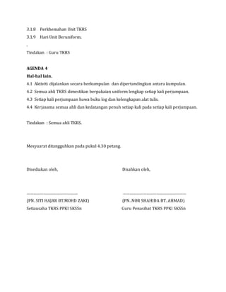 3.1.8 Perkhemahan Unit TKRS
3.1.9 Hari Unit Beruniform.
.
Tindakan : Guru TKRS
AGENDA 4
Hal-hal lain.
4.1 Aktiviti dijalankan secara berkumpulan dan dipertandingkan antara kumpulan.
4.2 Semua ahli TKRS dimestikan berpakaian uniform lengkap setiap kali perjumpaan.
4.3 Setiap kali perjumpaan bawa buku log dan kelengkapan alat tulis.
4.4 Kerjasama semua ahli dan kedatangan penuh setiap kali pada setiap kali perjumpaan.
Tindakan : Semua ahli TKRS.
Mesyuarat ditangguhkan pada pukul 4.30 petang.
Disediakan oleh, Disahkan oleh,
………………………………………. …………………………………………………
(PN. SITI HAJAR BT.MOHD ZAKI) (PN. NOR SHAHIDA BT. AHMAD)
Setiausaha TKRS PPKI SKSSn Guru Penasihat TKRS PPKI SKSSn
 