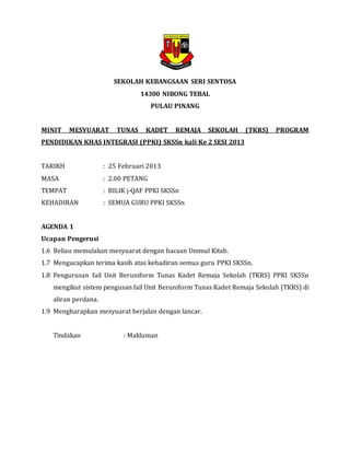 SEKOLAH KEBANGSAAN SERI SENTOSA
14300 NIBONG TEBAL
PULAU PINANG
MINIT MESYUARAT TUNAS KADET REMAJA SEKOLAH (TKRS) PROGRAM
PENDIDIKAN KHAS INTEGRASI (PPKI) SKSSn kali Ke 2 SESI 2013
TARIKH : 25 Februari 2013
MASA : 2.00 PETANG
TEMPAT : BILIK j-QAF PPKI SKSSn
KEHADIRAN : SEMUA GURU PPKI SKSSn
AGENDA 1
Ucapan Pengerusi
1.6 Beliau memulakan mesyuarat dengan bacaan Ummul Kitab.
1.7 Mengucapkan terima kasih atas kehadiran semua guru PPKI SKSSn.
1.8 Pengurusan fail Unit Beruniform Tunas Kadet Remaja Sekolah (TKRS) PPKI SKSSn
mengikut sistem pengusan fail Unit Beruniform Tunas Kadet Remaja Sekolah (TKRS) di
aliran perdana.
1.9 Mengharapkan mesyuarat berjalan dengan lancar.
Tindakan : Makluman
 