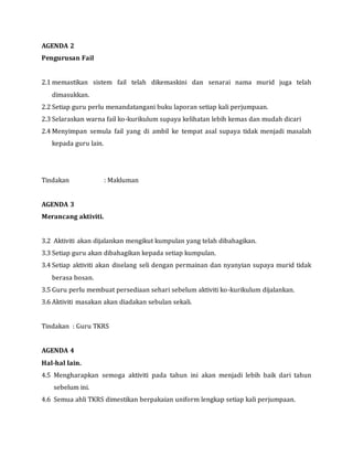 AGENDA 2
Pengurusan Fail
2.1 memastikan sistem fail telah dikemaskini dan senarai nama murid juga telah
dimasukkan.
2.2 Setiap guru perlu menandatangani buku laporan setiap kali perjumpaan.
2.3 Selaraskan warna fail ko-kurikulum supaya kelihatan lebih kemas dan mudah dicari
2.4 Menyimpan semula fail yang di ambil ke tempat asal supaya tidak menjadi masalah
kepada guru lain.
Tindakan : Makluman
AGENDA 3
Merancang aktiviti.
3.2 Aktiviti akan dijalankan mengikut kumpulan yang telah dibahagikan.
3.3 Setiap guru akan dibahagikan kepada setiap kumpulan.
3.4 Setiap aktiviti akan diselang seli dengan permainan dan nyanyian supaya murid tidak
berasa bosan.
3.5 Guru perlu membuat persediaan sehari sebelum aktiviti ko-kurikulum dijalankan.
3.6 Aktiviti masakan akan diadakan sebulan sekali.
Tindakan : Guru TKRS
AGENDA 4
Hal-hal lain.
4.5 Mengharapkan semoga aktiviti pada tahun ini akan menjadi lebih baik dari tahun
sebelum ini.
4.6 Semua ahli TKRS dimestikan berpakaian uniform lengkap setiap kali perjumpaan.
 