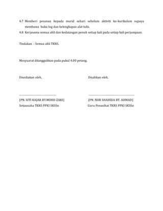 4.7 Memberi pesanan kepada murid sehari sebelum aktiviti ko-kurikulum supaya
membawa buku log dan kelengkapan alat tulis.
4.8 Kerjasama semua ahli dan kedatangan penuh setiap kali pada setiap kali perjumpaan.
Tindakan : Semua ahli TKRS.
Mesyuarat ditangguhkan pada pukul 4.00 petang.
Disediakan oleh, Disahkan oleh,
………………………………………. …………………………………………………
(PN. SITI HAJAR BT.MOHD ZAKI) (PN. NOR SHAHIDA BT. AHMAD)
Setiausaha TKRS PPKI SKSSn Guru Penasihat TKRS PPKI SKSSn
 