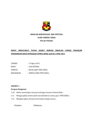 SEKOLAH KEBANGSAAN SERI SENTOSA
14300 NIBONG TEBAL
PULAU PINANG
MINIT MESYUARAT TUNAS KADET REMAJA SEKOLAH (TKRS) PROGRAM
PENDIDIKAN KHAS INTEGRASI (PPKI) SKSSn kali Ke 3 SESI 2013
TARIKH : 12 Ogos 2013
MASA : 2.00 PETANG
TEMPAT : BILIK j-QAF PPKI SKSSn
KEHADIRAN : SEMUA GURU PPKI SKSSn
AGENDA 1
Ucapan Pengerusi
1.10 Beliau memulakan mesyuarat dengan bacaan Ummul Kitab.
1.11 Mengucapkan terima kasih atas kehadiran semua guru PPKI SKSSn.
1.12 Mengharapkan mesyuarat berjalan dengan lancar.
Tindakan : Makluman
 