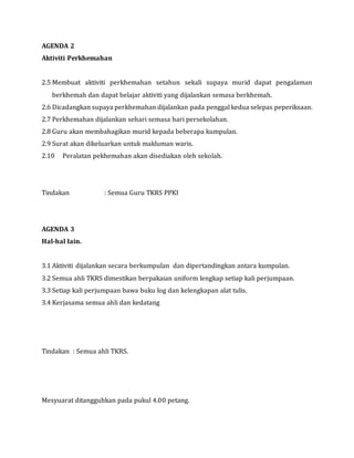 AGENDA 2
Aktiviti Perkhemahan
2.5 Membuat aktiviti perkhemahan setahun sekali supaya murid dapat pengalaman
berkhemah dan dapat belajar aktiviti yang dijalankan semasa berkhemah.
2.6 Dicadangkan supaya perkhemahan dijalankan pada penggal kedua selepas peperiksaan.
2.7 Perkhemahan dijalankan sehari semasa hari persekolahan.
2.8 Guru akan membahagikan murid kepada beberapa kumpulan.
2.9 Surat akan dikeluarkan untuk makluman waris.
2.10 Peralatan pekhemahan akan disediakan oleh sekolah.
Tindakan : Semua Guru TKRS PPKI
AGENDA 3
Hal-hal lain.
3.1 Aktiviti dijalankan secara berkumpulan dan dipertandingkan antara kumpulan.
3.2 Semua ahli TKRS dimestikan berpakaian uniform lengkap setiap kali perjumpaan.
3.3 Setiap kali perjumpaan bawa buku log dan kelengkapan alat tulis.
3.4 Kerjasama semua ahli dan kedatang
Tindakan : Semua ahli TKRS.
Mesyuarat ditangguhkan pada pukul 4.00 petang.
 
