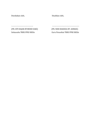 Disediakan oleh, Disahkan oleh,
………………………………………. …………………………………………………
(PN. SITI HAJAR BT.MOHD ZAKI) (PN. NOR SHAHIDA BT. AHMAD)
Setiausaha TKRS PPKI SKSSn Guru Penasihat TKRS PPKI SKSSn
 