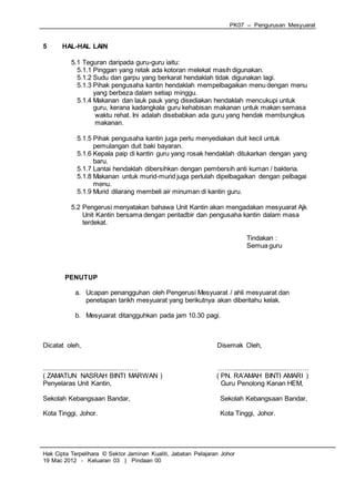 PK07 – Pengurusan Mesyuarat
Hak Cipta Terpelihara © Sektor Jaminan Kualiti, Jabatan Pelajaran Johor
19 Mac 2012 - Keluaran 03 | Pindaan 00
5 HAL-HAL LAIN
5.1 Teguran daripada guru-guru iaitu:
5.1.1 Pinggan yang retak ada kotoran melekat masih digunakan.
5.1.2 Sudu dan garpu yang berkarat hendaklah tidak digunakan lagi.
5.1.3 Pihak pengusaha kantin hendaklah mempelbagaikan menu dengan menu
yang berbeza dalam setiap minggu.
5.1.4 Makanan dan lauk pauk yang disediakan hendaklah mencukupi untuk
guru, kerana kadangkala guru kehabisan makanan untuk makan semasa
waktu rehat. Ini adalah disebabkan ada guru yang hendak membungkus
makanan.
5.1.5 Pihak pengusaha kantin juga perlu menyediakan duit kecil untuk
pemulangan duit baki bayaran.
5.1.6 Kepala paip di kantin guru yang rosak hendaklah ditukarkan dengan yang
baru.
5.1.7 Lantai hendaklah dibersihkan dengan pembersih anti kuman / bakteria.
5.1.8 Makanan untuk murid-murid juga perlulah dipelbagaikan dengan pelbagai
menu.
5.1.9 Murid dilarang membeli air minuman di kantin guru.
5.2 Pengerusi menyatakan bahawa Unit Kantin akan mengadakan mesyuarat Ajk
Unit Kantin bersama dengan pentadbir dan pengusaha kantin dalam masa
terdekat.
Tindakan :
Semua guru
PENUTUP
a. Ucapan penangguhan oleh Pengerusi Mesyuarat / ahli mesyuarat dan
penetapan tarikh mesyuarat yang berikutnya akan diberitahu kelak.
b. Mesyuarat ditangguhkan pada jam 10.30 pagi.
Dicatat oleh, Disemak Oleh,
..........................................……… ……...............................……….
( ZAMATUN NASRAH BINTI MARWAN ) ( PN. RA’AMAH BINTI AMARI )
Penyelaras Unit Kantin, Guru Penolong Kanan HEM,
Sekolah Kebangsaan Bandar, Sekolah Kebangsaan Bandar,
Kota Tinggi, Johor. Kota Tinggi, Johor.
 