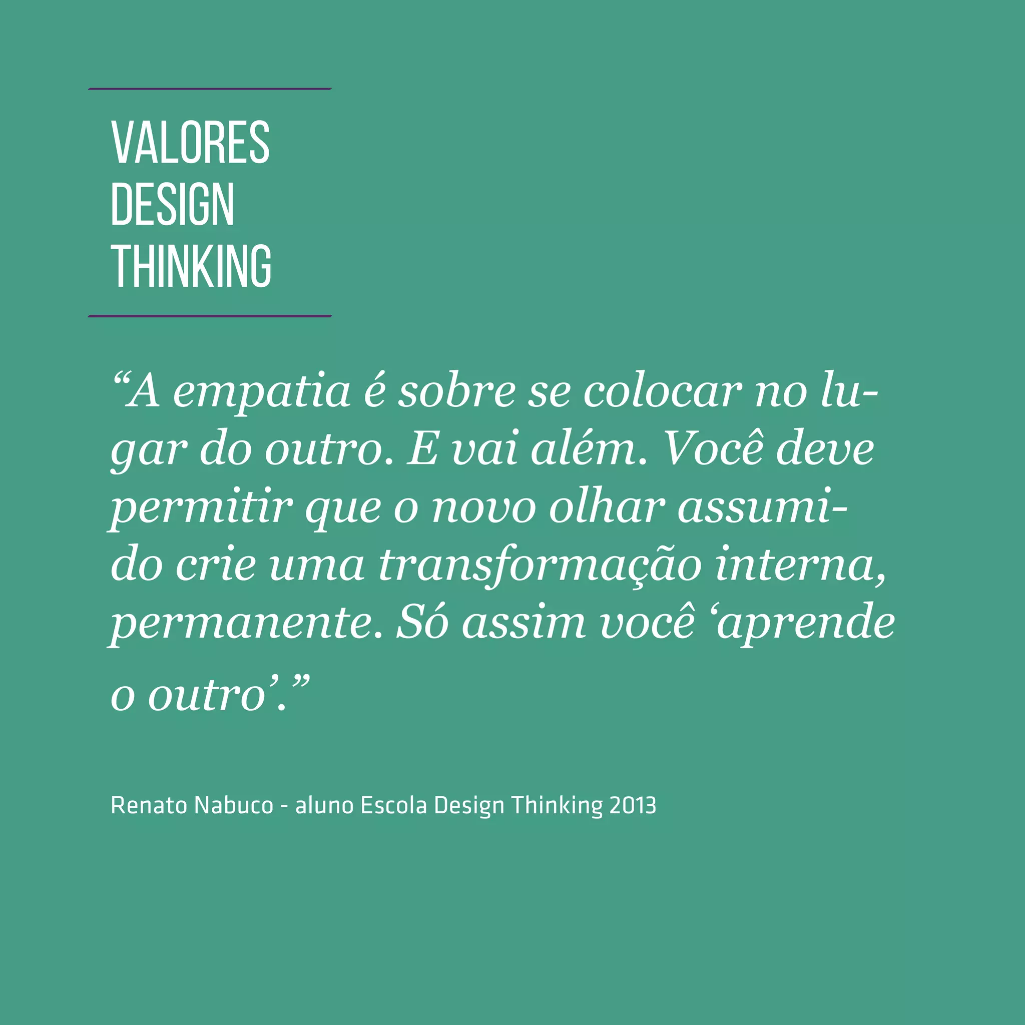 TOOLKIT DESIGN THINKING | INTRODUÇÃO
“A empatia é sobre se colocar no lu-
gar do outro. E vai além. Você deve
permitir que o novo olhar assumi-
do crie uma transformação interna,
permanente. Só assim você ‘aprende
o outro’.”
Renato Nabuco - aluno Escola Design Thinking 2013
VALORES
DESIGN
THINKING
 