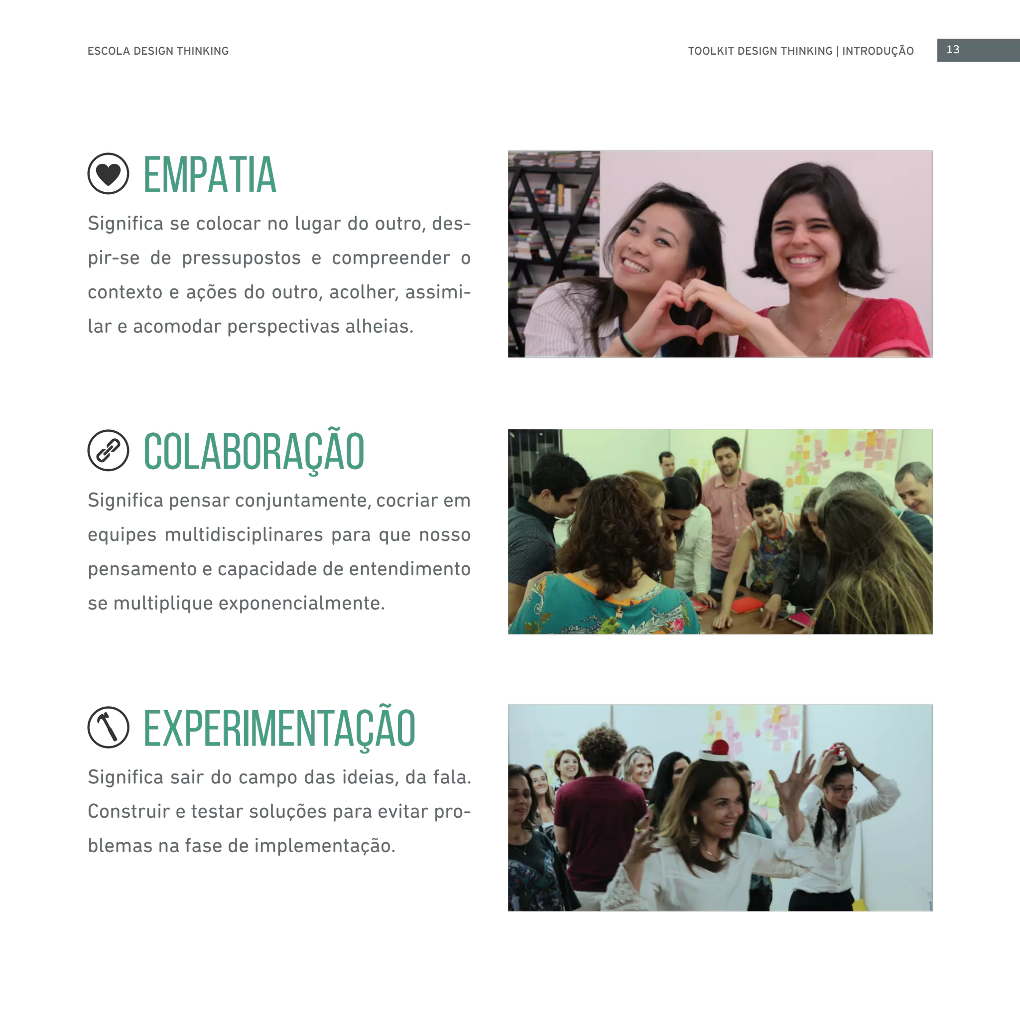 ESCOLA DESIGN THINKING 13TOOLKIT DESIGN THINKING | INTRODUÇÃO
EMPATIA
Significa se colocar no lugar do outro, des-
pir-se de pressupostos e compreender o
contexto e ações do outro, acolher, assimi-
lar e acomodar perspectivas alheias.
COLABORAÇÃO
Significa pensar conjuntamente, cocriar em
equipes multidisciplinares para que nosso
pensamento e capacidade de entendimento
se multiplique exponencialmente.
EXPERIMENTAÇÃO
Significa sair do campo das ideias, da fala.
Construir e testar soluções para evitar pro-
blemas na fase de implementação.
 