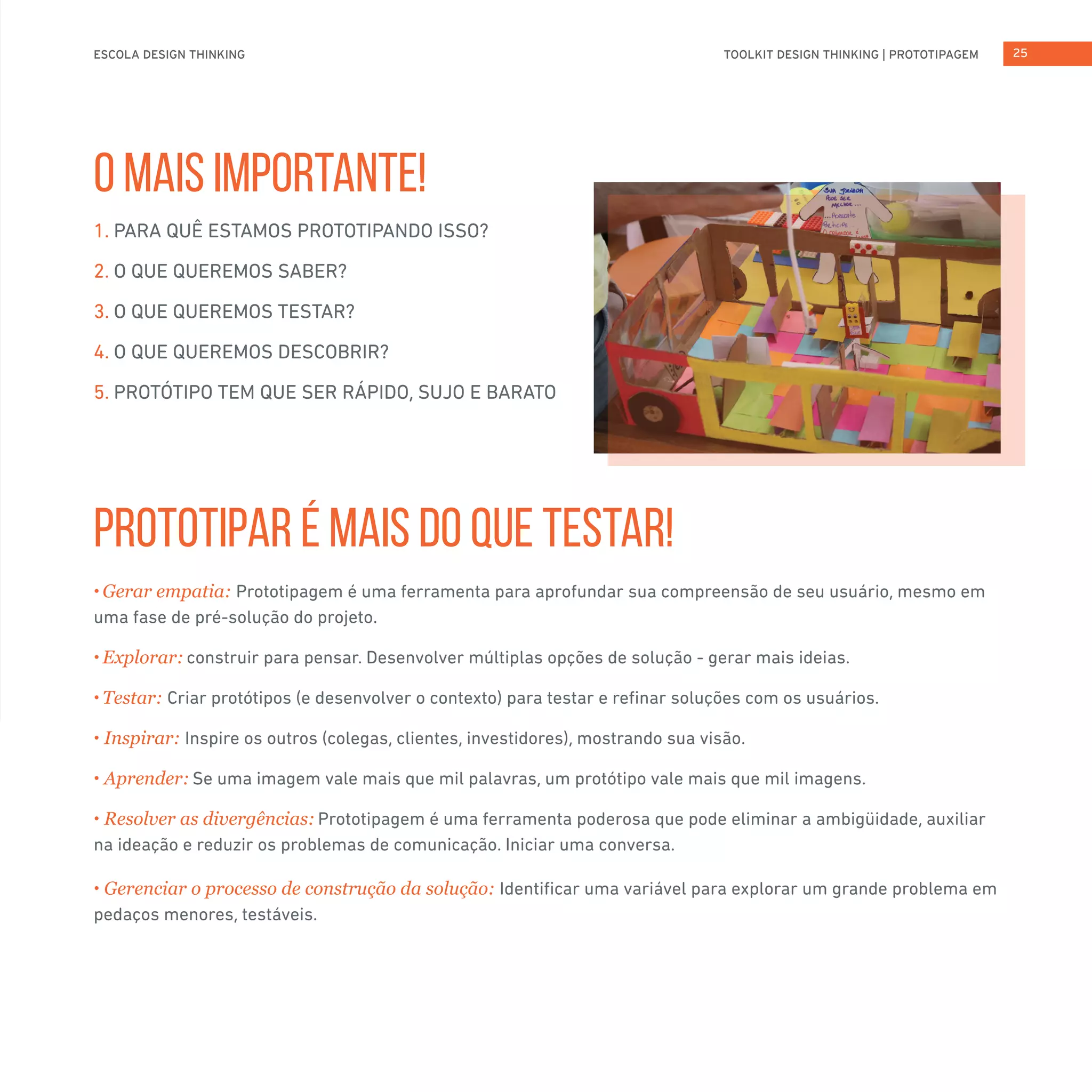 TOOLKIT DESIGN THINKING | PROTOTIPAGEMESCOLA DESIGN THINKING 25
O MAIS IMPORTANTE!
PROTOTIPAR É MAIS DO QUE TESTAR!
1. PARA QUÊ ESTAMOS PROTOTIPANDO ISSO?
2. O QUE QUEREMOS SABER?
3. O QUE QUEREMOS TESTAR?
4. O QUE QUEREMOS DESCOBRIR?
5. PROTÓTIPO TEM QUE SER RÁPIDO, SUJO E BARATO
• Gerar empatia: Prototipagem é uma ferramenta para aprofundar sua compreensão de seu usuário, mesmo em
uma fase de pré-solução do projeto.
• Explorar: construir para pensar. Desenvolver múltiplas opções de solução - gerar mais ideias.
• Testar: Criar protótipos (e desenvolver o contexto) para testar e refinar soluções com os usuários.
• Inspirar: Inspire os outros (colegas, clientes, investidores), mostrando sua visão.
• Aprender: Se uma imagem vale mais que mil palavras, um protótipo vale mais que mil imagens.
• Resolver as divergências: Prototipagem é uma ferramenta poderosa que pode eliminar a ambigüidade, auxiliar
na ideação e reduzir os problemas de comunicação. Iniciar uma conversa.
• Gerenciar o processo de construção da solução: Identificar uma variável para explorar um grande problema em
pedaços menores, testáveis.
 