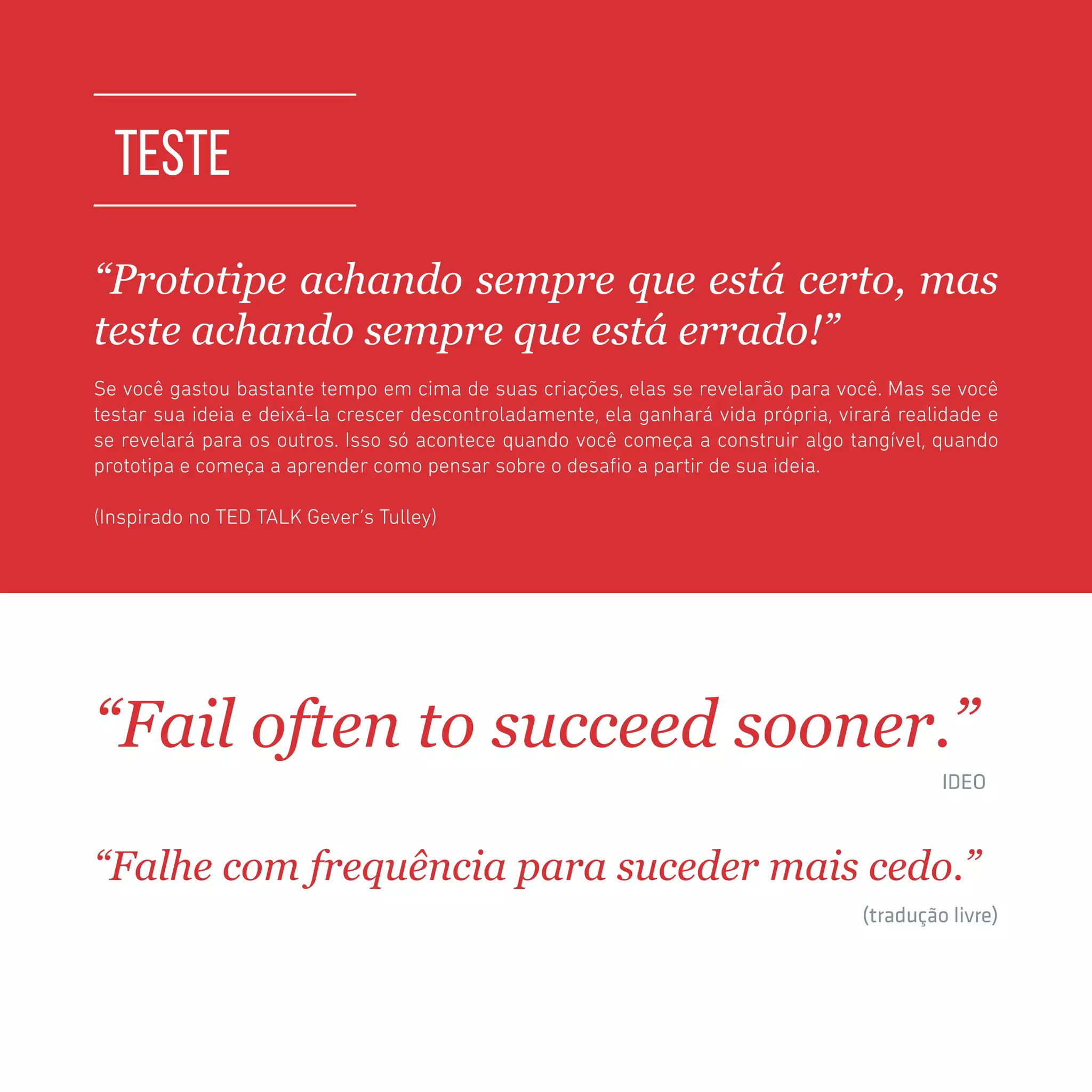 TOOLKIT DESIGN THINKING | TESTE
TESTE
“Prototipe achando sempre que está certo, mas
teste achando sempre que está errado!”
Se você gastou bastante tempo em cima de suas criações, elas se revelarão para você. Mas se você
testar sua ideia e deixá-la crescer descontroladamente, ela ganhará vida própria, virará realidade e
se revelará para os outros. Isso só acontece quando você começa a construir algo tangível, quando
prototipa e começa a aprender como pensar sobre o desafio a partir de sua ideia.
(Inspirado no TED TALK Gever’s Tulley)
“Fail often to succeed sooner.”
	 	 		 IDEO
“Falhe com frequência para suceder mais cedo.”
	 	 		 (tradução livre)
 