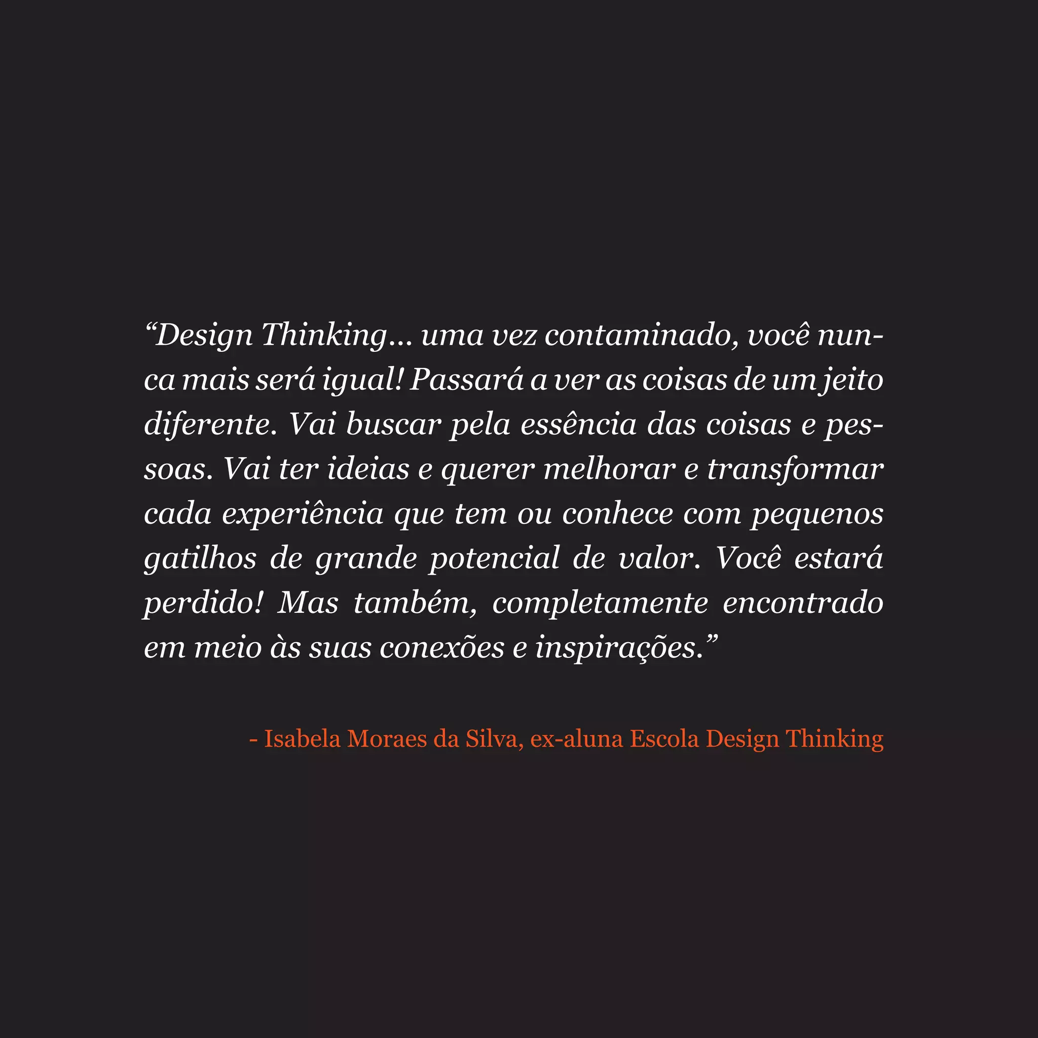“Design Thinking... uma vez contaminado, você nun-
ca mais será igual! Passará a ver as coisas de um jeito
diferente. Vai buscar pela essência das coisas e pes-
soas. Vai ter ideias e querer melhorar e transformar
cada experiência que tem ou conhece com pequenos
gatilhos de grande potencial de valor. Você estará
perdido! Mas também, completamente encontrado
em meio às suas conexões e inspirações.”
- Isabela Moraes da Silva, ex-aluna Escola Design Thinking
 