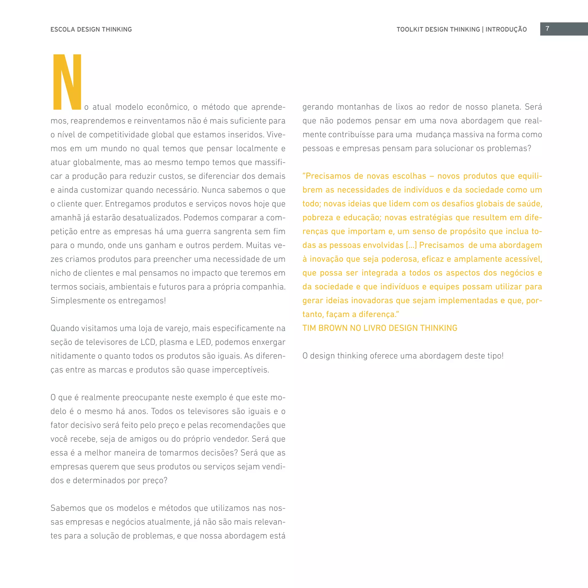 ESCOLA DESIGN THINKING 7TOOLKIT DESIGN THINKING | INTRODUÇÃO
No atual modelo econômico, o método que aprende-
mos, reaprendemos e reinventamos não é mais suficiente para
o nível de competitividade global que estamos inseridos. Vive-
mos em um mundo no qual temos que pensar localmente e
atuar globalmente, mas ao mesmo tempo temos que massifi-
car a produção para reduzir custos, se diferenciar dos demais
e ainda customizar quando necessário. Nunca sabemos o que
o cliente quer. Entregamos produtos e serviços novos hoje que
amanhã já estarão desatualizados. Podemos comparar a com-
petição entre as empresas há uma guerra sangrenta sem fim
para o mundo, onde uns ganham e outros perdem. Muitas ve-
zes criamos produtos para preencher uma necessidade de um
nicho de clientes e mal pensamos no impacto que teremos em
termos sociais, ambientais e futuros para a própria companhia.
Simplesmente os entregamos!
Quando visitamos uma loja de varejo, mais especificamente na
seção de televisores de LCD, plasma e LED, podemos enxergar
nitidamente o quanto todos os produtos são iguais. As diferen-
ças entre as marcas e produtos são quase imperceptíveis.
O que é realmente preocupante neste exemplo é que este mo-
delo é o mesmo há anos. Todos os televisores são iguais e o
fator decisivo será feito pelo preço e pelas recomendações que
você recebe, seja de amigos ou do próprio vendedor. Será que
essa é a melhor maneira de tomarmos decisões? Será que as
empresas querem que seus produtos ou serviços sejam vendi-
dos e determinados por preço?
Sabemos que os modelos e métodos que utilizamos nas nos-
sas empresas e negócios atualmente, já não são mais relevan-
tes para a solução de problemas, e que nossa abordagem está
gerando montanhas de lixos ao redor de nosso planeta. Será
que não podemos pensar em uma nova abordagem que real-
mente contribuísse para uma mudança massiva na forma como
pessoas e empresas pensam para solucionar os problemas?
“Precisamos de novas escolhas – novos produtos que equili-
brem as necessidades de indivíduos e da sociedade como um
todo; novas ideias que lidem com os desafios globais de saúde,
pobreza e educação; novas estratégias que resultem em dife-
renças que importam e, um senso de propósito que inclua to-
das as pessoas envolvidas [...] Precisamos de uma abordagem
à inovação que seja poderosa, eficaz e amplamente acessível,
que possa ser integrada a todos os aspectos dos negócios e
da sociedade e que indivíduos e equipes possam utilizar para
gerar ideias inovadoras que sejam implementadas e que, por-
tanto, façam a diferença.”
TIM BROWN NO LIVRO DESIGN THINKING
O design thinking oferece uma abordagem deste tipo!
 