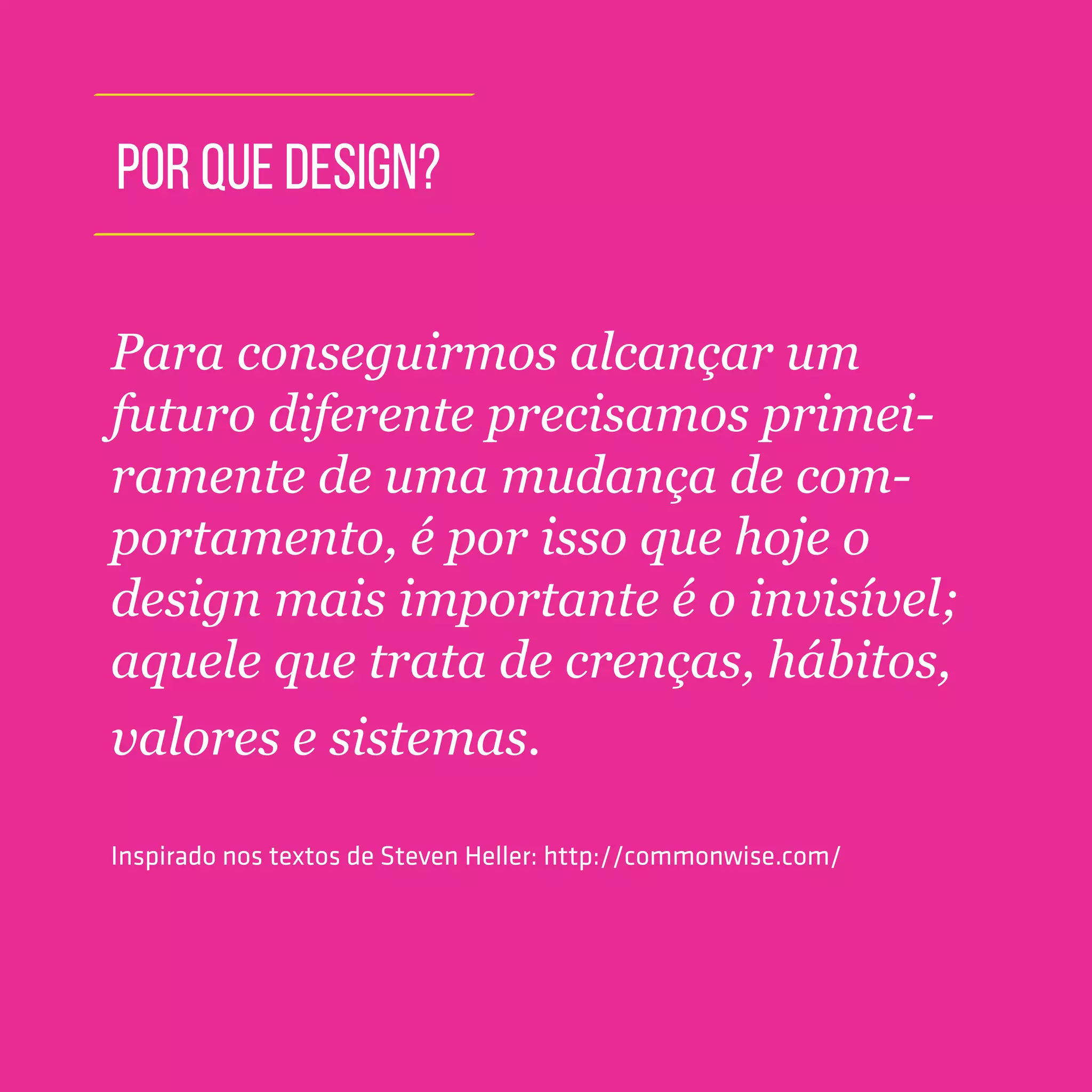 TOOLKIT DESIGN THINKING | INTRODUÇÃO
POR QUE DESIGN?
Para conseguirmos alcançar um
futuro diferente precisamos primei-
ramente de uma mudança de com-
portamento, é por isso que hoje o
design mais importante é o invisível;
aquele que trata de crenças, hábitos,
valores e sistemas.
Inspirado nos textos de Steven Heller: http://commonwise.com/
 