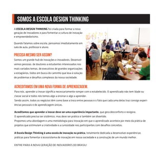 A ESCOLA DESIGN THINKING foi criada para formar a nova
geração de inovadores e para fomentar a cultura de inovação
e empreendedorismo.
Quando falamos sobre escola, pensamos imediatamente em
sala de aula, professor e aluno.
Precisa mesmo ser assim?
Somos um grande hub de inovações e inovadores. Desenvol-
vemos pessoas: de doutores a estudantes interessados nos
mais variados temas, de executivos de grandes organizações
a estagiários, todos em busca do caminho que leva à solução
de problemas e desafios complexos da nossa sociedade.
Acreditamos em uma nova forma de aprendizagem.
Para nós, aprender a inovar significa necessariamente romper com o estabelecido. O aprendizado não tem idade ou
classe social e todos nós temos algo a ensinar e algo a aprender.
Sendo assim, todos os negócios têm como base a troca entre pessoas e o fato que cada uma delas traz consigo experi-
ências pessoais e de aprendizagem únicas.
Acreditamos que aprender a inovar deve ser uma experiência impactante, que gera desconforto e revigora.
O aprendizado precisa ser sistêmico, mas deve ser prático e também ser divertido.
Propomos uma abordagem e uma metodologia para inovação em que o aprendizado acontece por meio da prática de
projetos que estimulam a criatividade e a curiosidade nos participantes com desafios concretos.
A Escola Design Thinking é uma escola de inovação na prática, totalmente dedicada a desenvolver experiências
práticas para fomentar o ecossistema de inovação em nossa sociedade e a construção de um mundo melhor.
ENTRE PARA A NOVA GERAÇÃO DE INOVADORES DO BRASIL!
SOMOS A ESCOLA DESIGN THINKING
 