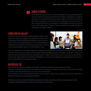 MATRICULE-SE
Participe de um programa ousado e provocador ao lado da nova geração de inovadores do Brasil.
Receba monitoramento de um time de primeira que irá convidá-lo a repensar a sua maneira de abordar desafios
complexos nos diversos âmbitos da sua vida, não só profissional.
Dê um impulso na sua carreira desenvolvendo um novo olhar e adquirindo competências úteis para alavancar o
potencial inovador nas suas equipes de trabalho.
MATRICULE-SE NO CURSO DE IMERSÃO EM DESIGN THINKING DA ESCOLA DESIGN THINKING E INICIE UMA
JORNADA TRANSFORMADORA RUMO ÀS FRONTEIRAS DA INOVAÇÃO.
Como são as aulas?
O foco do curso de imersão é na aprendizagem prática e cola-
borativa, ou seja, isso significa que você terá inúmeras chan-
ces de experimentar a aplicação do modelo mental com outros
alunos e sempre acompanhados por um time de facilitadores
capacitados para garantir uma atmosfera positivam, inclusiva
e justa de participação. Além de muita diversão, é claro!
Você irá trabalhar em um desafio trazido por empresas renomadas do mercado e que buscam na Escola Design
Thinking uma parceria para desenvolver projetos inovadores. Você terá a oportunidade de atuar em um segmento
diferente do seu âmbito profissional e aprender sobre o negócio das empresas parceiras enquanto desenvolve o
projeto final. Danone, Bio Ritmo, SAP, Abril, ESPN Brasil e o Grupo Fleury são algumas das empresas que já trouxe-
ram seus desafios para os nossos thinkers.
SOBRE O CURSO
Como aluno do nosso curso de imersão em Design Thinking, você irá desenvol-
ver sua confiança criativa para aplicá-la em grandes corporações, em negócios
sociais ou no empreendimento do seu próprio negócio. Tudo isso na companhia
de mentes inovadoras e provocativas que irão desafiá-lo a participar de pro-
jetos altamente dinâmicos com escopo e complexidades diversas. Ao final do
curso, você estará apto a liderar e facilitar projetos de inovação utilizando a
abordagem do Design Thinking.
ESCOLA DESIGN THINKING 31TOOLKIT DESIGN THINKING | IMERSÃO EM DESIGN THINKING
 