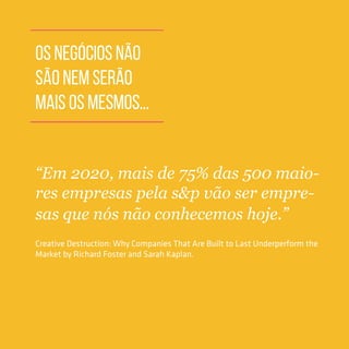 OS NEGÓCIOS NÃO
SÃO NEM SERÃO
MAIS OS MESMOS...
“Em 2020, mais de 75% das 500 maio-
res empresas pela s&p vão ser empre-
sas que nós não conhecemos hoje.”
Creative Destruction: Why Companies That Are Built to Last Underperform the
Market by Richard Foster and Sarah Kaplan.
 