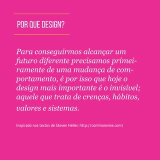 TOOLKIT DESIGN THINKING | INTRODUÇÃO
POR QUE DESIGN?
Para conseguirmos alcançar um
futuro diferente precisamos primei-
ramente de uma mudança de com-
portamento, é por isso que hoje o
design mais importante é o invisível;
aquele que trata de crenças, hábitos,
valores e sistemas.
Inspirado nos textos de Steven Heller: http://commonwise.com/
 