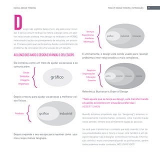 ESCOLA DESIGN THINKING 9TOOLKIT DESIGN THINKING | INTRODUÇÃO
Design não significa beleza (sim, ela pode estar incluí-
da). O senso comum no Brasil se refere a design como um adje-
tivo relacionado a beleza, mas design na verdade é um VERBO,
relacionado à ação e ao planejamento de soluções, um proces-
so. Processo pelo qual participamos desde o entendimento do
problema, da concepção de uma solução de um desafio.
AO LONGO DOS ANOS O DESIGN EXPANDIU O SEU ESCOPO.
Ele começou como um meio de ajudar as pessoas a se
comunicarem.
Depois cresceu para ajudar as pessoas a melhorar coi-
sas físicas.
Depois expande o seu escopo para resolver como usa-
mos coisas menos tangíveis.
E ultimamente, o design está sendo usado para resolver
problemas inter-relacionados e mais complexos.
Referência: Buchanan’s Order of Design
“Todo aquele que se lança ao design, está transformando
situações existentes em situações preferidas”.
HEBERT SIMON
Quando estamos projetando algo (ou “designing”), estamos in-
tencionalmente transformando contextos. Uma transformação
nesse sentido, sempre está diretamente ligada às pessoas.
Se você quer transformar o contexto que está inserido, criar no-
vas possibilidades para o futuro e inovar, você também é um de-
signer. Designer não é designer somente por formação. A forma-
ção contribui muito instrumentalizando os profissionais, porém
todos podemos mudar contextos, INCLUSIVE VOCÊ!
 