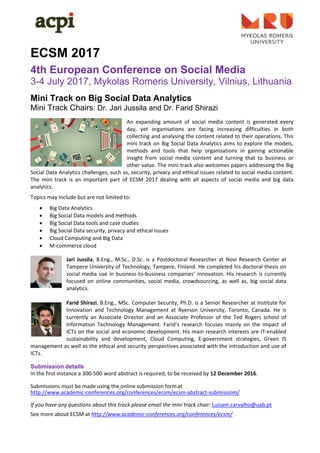  
 
ECSM 2017
4th European Conference on Social Media
3-4 July 2017, Mykolas Romeris University, Vilnius, Lithuania
Mini Track on Big Social Data Analytics
Mini Track Chairs: Dr. Jari Jussila and Dr. Farid Shirazi
 
An  expanding  amount  of  social  media  content  is  generated  every 
day,  yet  organisations  are  facing  increasing  difficulties  in  both 
collecting and analysing the content related to their operations. This 
mini track on Big Social Data Analytics aims to explore the models, 
methods  and  tools  that  help  organisations  in  gaining  actionable 
insight  from  social  media  content  and  turning  that  to  business  or 
other value. The mini track also welcomes papers addressing the Big 
Social Data Analytics challenges, such as, security, privacy and ethical issues related to social media content. 
The  mini  track  is  an  important  part  of  ECSM  2017  dealing  with  all  aspects  of  social  media  and  big  data 
analytics. 
Topics may include but are not limited to: 
 Big Data Analytics 
 Big Social Data models and methods 
 Big Social Data tools and case studies 
 Big Social Data security, privacy and ethical issues 
 Cloud Computing and Big Data 
 M‐commerce cloud 
 
Jari Jussila,  B.Eng.,  M.Sc., D.Sc.  is a Postdoctoral Researcher at  Novi Research Center at 
Tampere University of Technology, Tampere, Finland. He completed his doctoral thesis on 
social media use in business‐to‐business companies’ innovation. His research is currently 
focused  on  online  communities,  social  media,  crowdsourcing,  as  well  as,  big  social  data 
analytics. 
 
Farid Shirazi, B.Eng., MSc. Computer Security, Ph.D. is a Senior Researcher at Institute for 
Innovation  and  Technology  Management  at  Ryerson  University,  Toronto,  Canada.  He  is 
currently  an  Associate  Director  and  an  Associate  Professor  of  the  Ted  Rogers  school  of 
Information  Technology  Management.  Farid’s  research  focuses  mainly  on  the  impact  of 
ICTs on the social and economic development. His main research interests are IT‐enabled 
sustainability  and  development,  Cloud  Computing,  E‐government  strategies,  Green  IS 
management as well as the ethical and security perspectives associated with the introduction and use of 
ICTs. 
Submission details
In the first instance a 300‐500 word abstract is required, to be received by 12 December 2016. 
 
Submissions must be made using the online submission form at 
http://www.academic‐conferences.org/conferences/ecsm/ecsm‐abstract‐submissiom/ 
 
If you have any questions about this track please email the mini track chair: Luisam.carvalho@uab.pt       
See more about ECSM at http://www.academic‐conferences.org/conferences/ecsm/ 
 