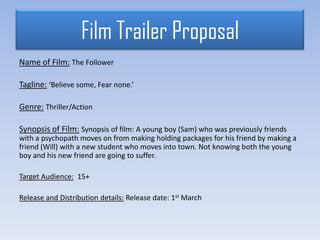 Film Trailer Proposal
Name of Film: The Follower
Tagline: ‘Believe some, Fear none.’
Genre: Thriller/Action
Synopsis of Film: Synopsis of film: A young boy (Sam) who was previously friends
with a psychopath moves on from making holding packages for his friend by making a
friend (Will) with a new student who moves into town. Not knowing both the young
boy and his new friend are going to suffer.
Target Audience: 15+
Release and Distribution details: Release date: 1st March
 