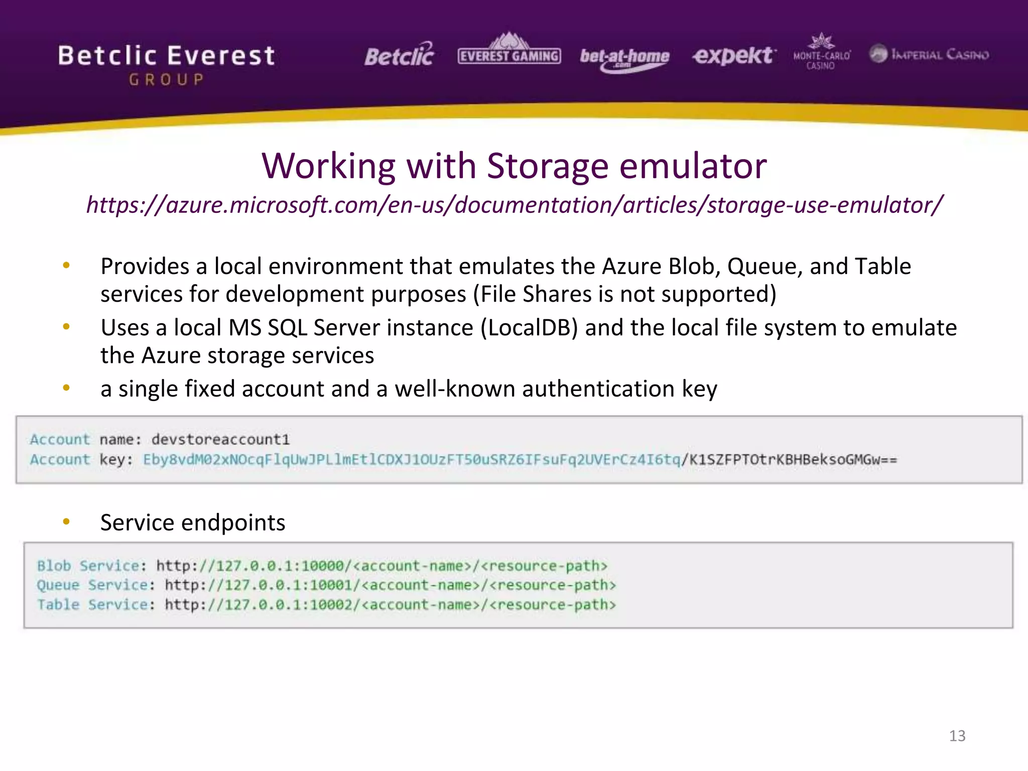 • Provides a local environment that emulates the Azure Blob, Queue, and Table
services for development purposes (File Shares is not supported)
• Uses a local MS SQL Server instance (LocalDB) and the local file system to emulate
the Azure storage services
• a single fixed account and a well-known authentication key
• Service endpoints
13
Working with Storage emulator
https://azure.microsoft.com/en-us/documentation/articles/storage-use-emulator/
 