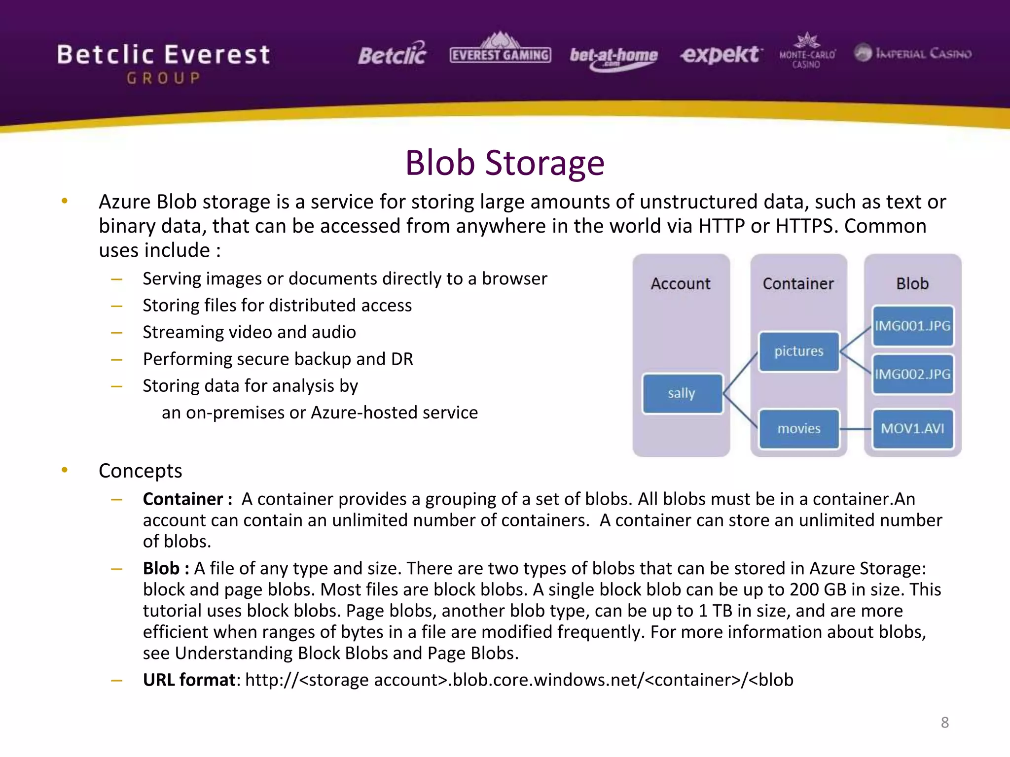 • Azure Blob storage is a service for storing large amounts of unstructured data, such as text or
binary data, that can be accessed from anywhere in the world via HTTP or HTTPS. Common
uses include :
– Serving images or documents directly to a browser
– Storing files for distributed access
– Streaming video and audio
– Performing secure backup and DR
– Storing data for analysis by
an on-premises or Azure-hosted service
• Concepts
– Container : A container provides a grouping of a set of blobs. All blobs must be in a container.An
account can contain an unlimited number of containers. A container can store an unlimited number
of blobs.
– Blob : A file of any type and size. There are two types of blobs that can be stored in Azure Storage:
block and page blobs. Most files are block blobs. A single block blob can be up to 200 GB in size. This
tutorial uses block blobs. Page blobs, another blob type, can be up to 1 TB in size, and are more
efficient when ranges of bytes in a file are modified frequently. For more information about blobs,
see Understanding Block Blobs and Page Blobs.
– URL format: http://<storage account>.blob.core.windows.net/<container>/<blob
8
Blob Storage
 