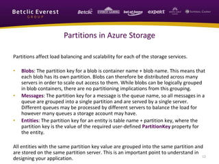 Partitions affect load balancing and scalability for each of the storage services.
• Blobs: The partition key for a blob is container name + blob name. This means that
each blob has its own partition. Blobs can therefore be distributed across many
servers in order to scale out access to them. While blobs can be logically grouped
in blob containers, there are no partitioning implications from this grouping.
• Messages: The partition key for a message is the queue name, so all messages in a
queue are grouped into a single partition and are served by a single server.
Different queues may be processed by different servers to balance the load for
however many queues a storage account may have.
• Entities: The partition key for an entity is table name + partition key, where the
partition key is the value of the required user-defined PartitionKey property for
the entity.
All entities with the same partition key value are grouped into the same partition and
are stored on the same partition server. This is an important point to understand in
designing your application. 12
Partitions in Azure Storage
 