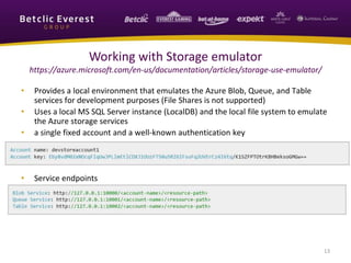 • Provides a local environment that emulates the Azure Blob, Queue, and Table
services for development purposes (File Shares is not supported)
• Uses a local MS SQL Server instance (LocalDB) and the local file system to emulate
the Azure storage services
• a single fixed account and a well-known authentication key
• Service endpoints
13
Working with Storage emulator
https://azure.microsoft.com/en-us/documentation/articles/storage-use-emulator/
 