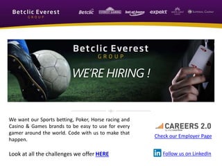 We want our Sports betting, Poker, Horse racing and
Casino & Games brands to be easy to use for every
gamer around the world. Code with us to make that
happen.
Look at all the challenges we offer HERE
Check our Employer Page
Follow us on LinkedIn
WE’RE HIRING !
 