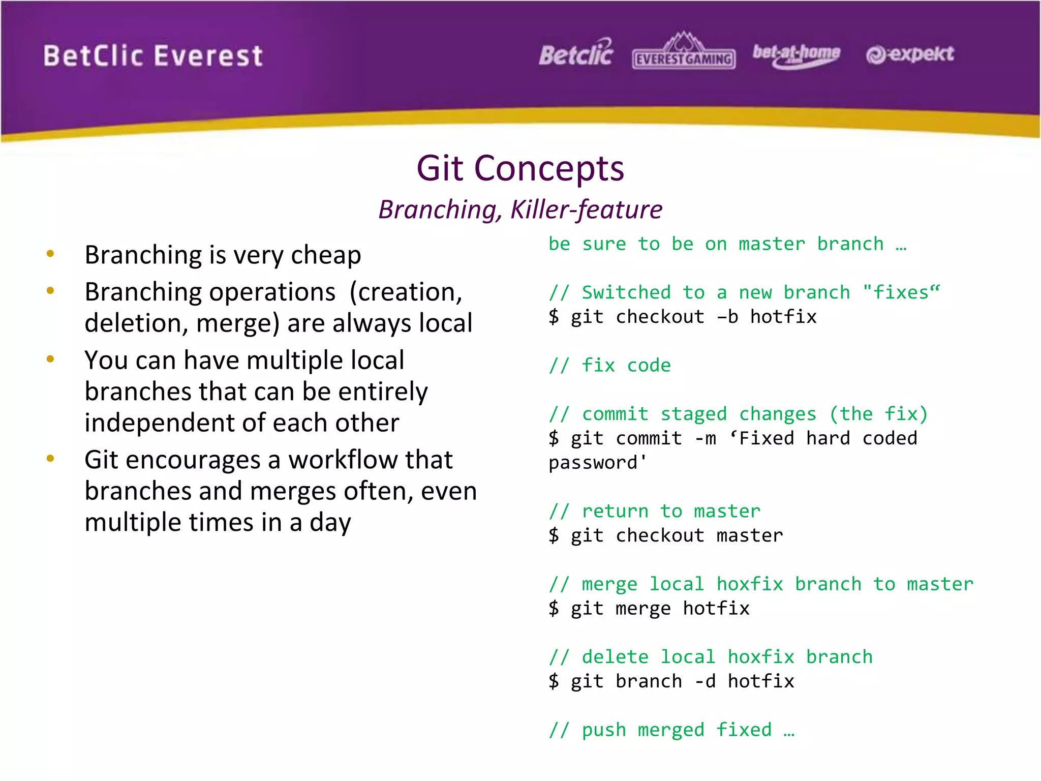 Git Concepts 
Branching, Killer-feature 
• Branching is very cheap 
• Branching operations (creation, 
deletion, merge) are always local 
• You can have multiple local 
branches that can be entirely 
independent of each other 
• Git encourages a workflow that 
branches and merges often, even 
multiple times in a day 
be sure to be on master branch … 
// Switched to a new branch "fixes“ 
$ git checkout –b hotfix 
// fix code 
// commit staged changes (the fix) 
$ git commit -m ‘Fixed hard coded 
password' 
// return to master 
$ git checkout master 
// merge local hoxfix branch to master 
$ git merge hotfix 
// delete local hoxfix branch 
$ git branch -d hotfix 
// push merged fixed … 
 