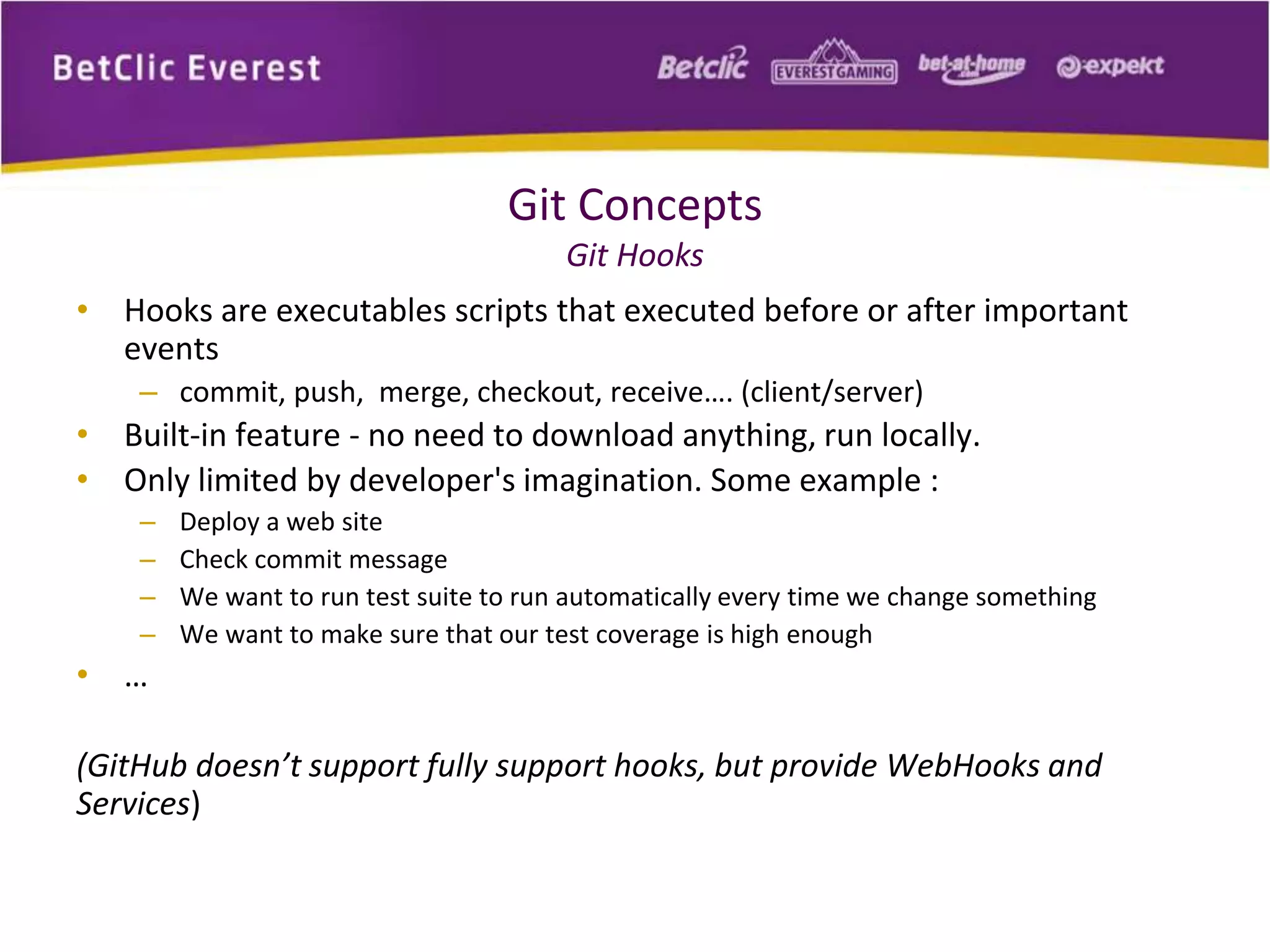 Git Concepts 
Git Hooks 
• Hooks are executables scripts that executed before or after important 
events 
– commit, push, merge, checkout, receive…. (client/server) 
• Built-in feature - no need to download anything, run locally. 
• Only limited by developer's imagination. Some example : 
– Deploy a web site 
– Check commit message 
– We want to run test suite to run automatically every time we change something 
– We want to make sure that our test coverage is high enough 
• … 
(GitHub doesn’t support fully support hooks, but provide WebHooks and 
Services) 
 