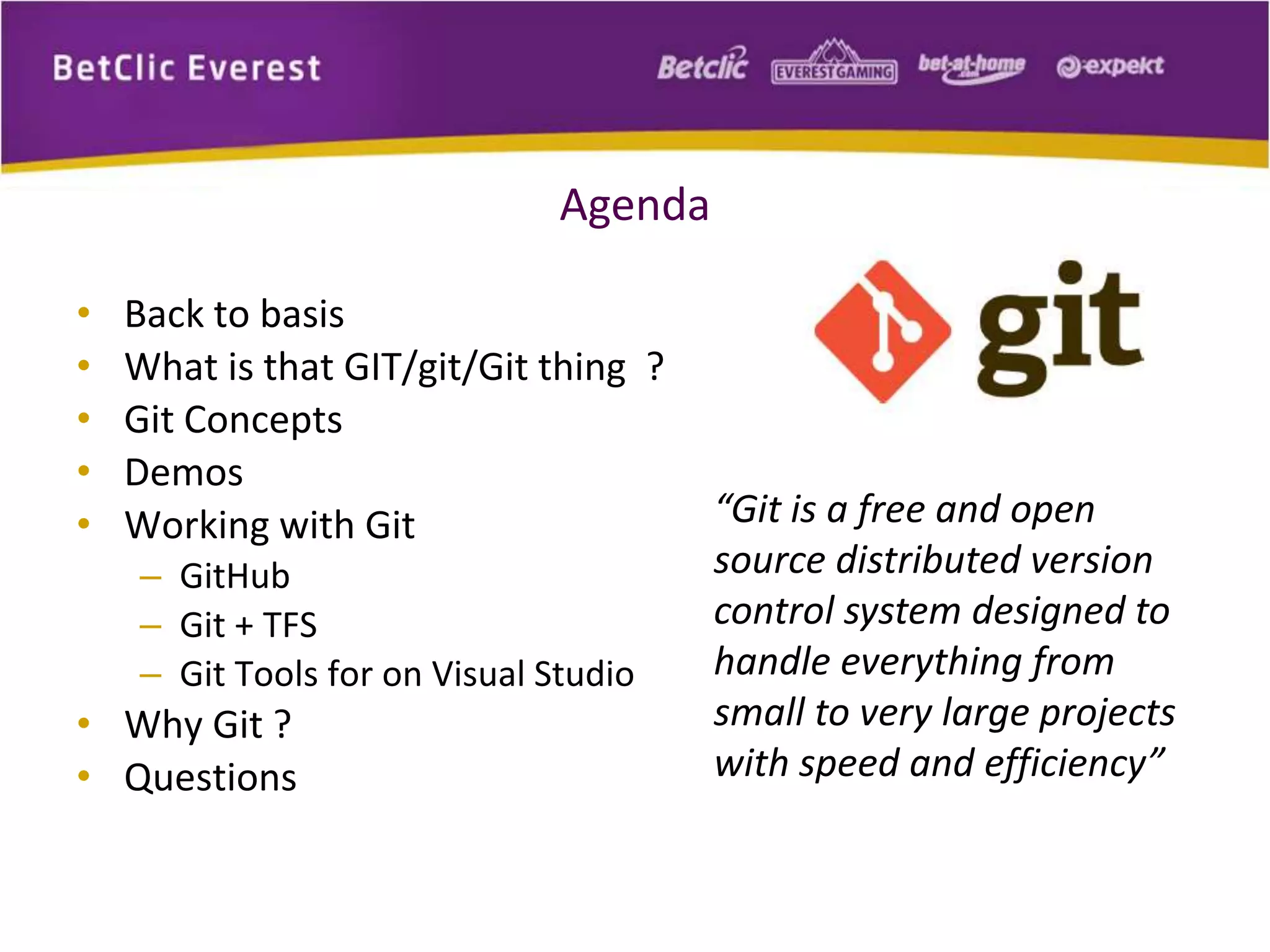 Agenda 
• Back to basis 
• What is that GIT/git/Git thing ? 
• Git Concepts 
• Demos 
• Working with Git 
– GitHub 
– Git + TFS 
– Git Tools for on Visual Studio 
• Why Git ? 
• Questions 
“Git is a free and open 
source distributed version 
control system designed to 
handle everything from 
small to very large projects 
with speed and efficiency” 
 
