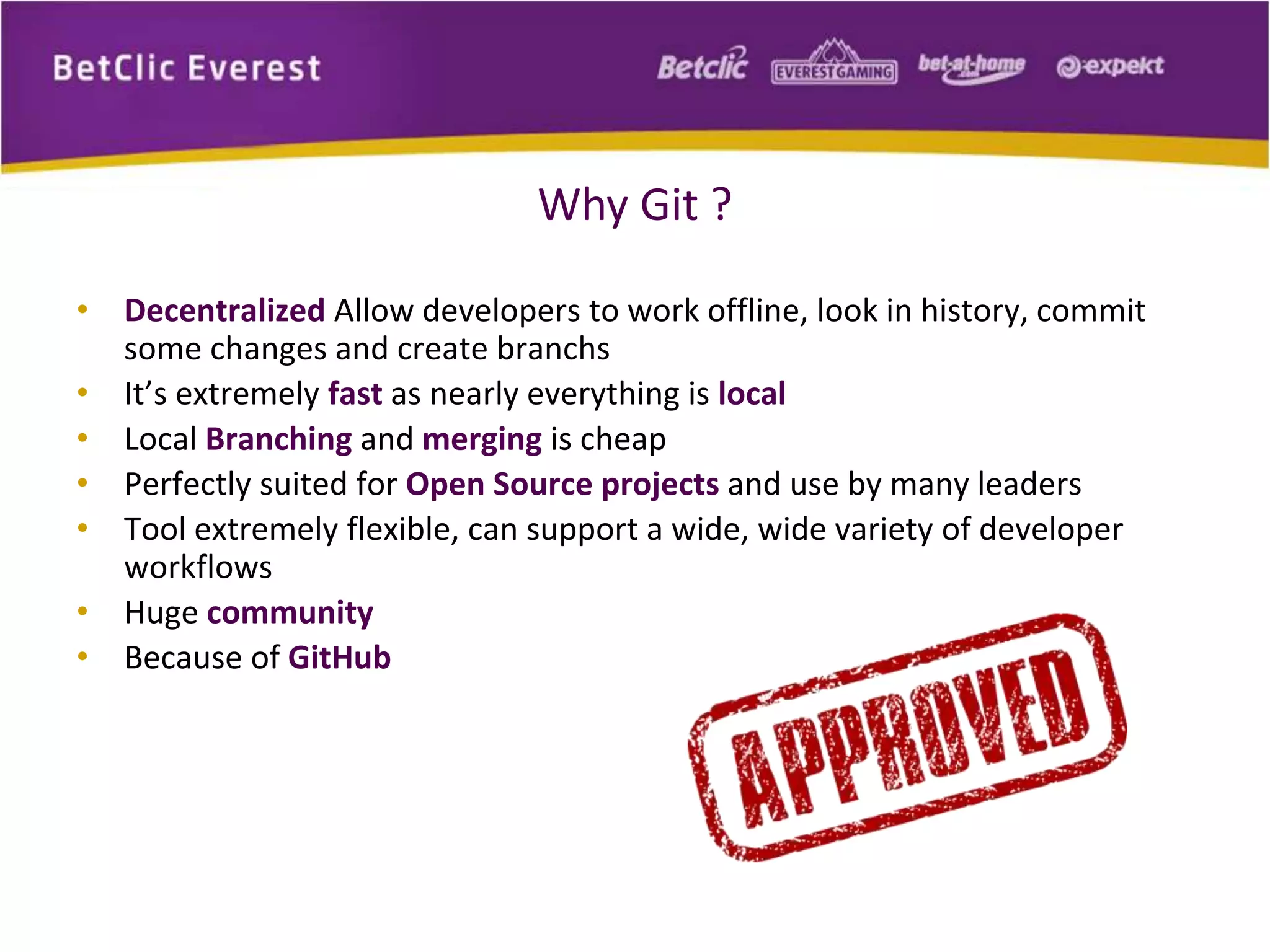 Why Git ? 
• Decentralized Allow developers to work offline, look in history, commit 
some changes and create branchs 
• It’s extremely fast as nearly everything is local 
• Local Branching and merging is cheap 
• Perfectly suited for Open Source projects and use by many leaders 
• Tool extremely flexible, can support a wide, wide variety of developer 
workflows 
• Huge community 
• Because of GitHub 
 