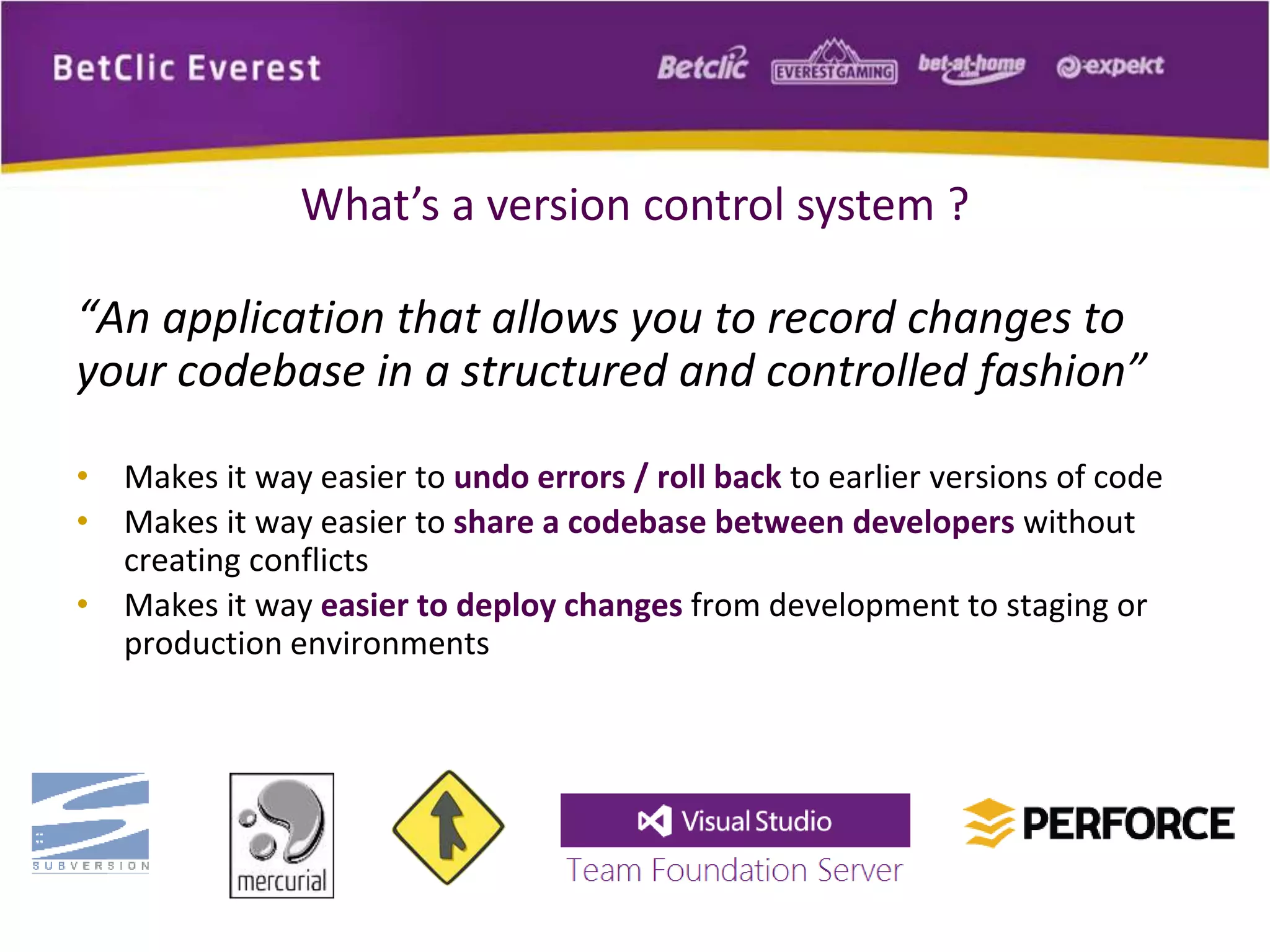 What’s a version control system ? 
“An application that allows you to record changes to 
your codebase in a structured and controlled fashion” 
• Makes it way easier to undo errors / roll back to earlier versions of code 
• Makes it way easier to share a codebase between developers without 
creating conflicts 
• Makes it way easier to deploy changes from development to staging or 
production environments 
 