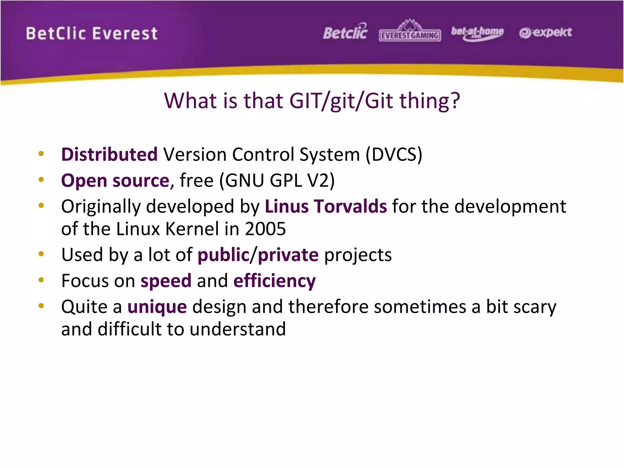 What is that GIT/git/Git thing? 
• Distributed Version Control System (DVCS) 
• Open source, free (GNU GPL V2) 
• Originally developed by Linus Torvalds for the development 
of the Linux Kernel in 2005 
• Used by a lot of public/private projects 
• Focus on speed and efficiency 
• Quite a unique design and therefore sometimes a bit scary 
and difficult to understand 
 