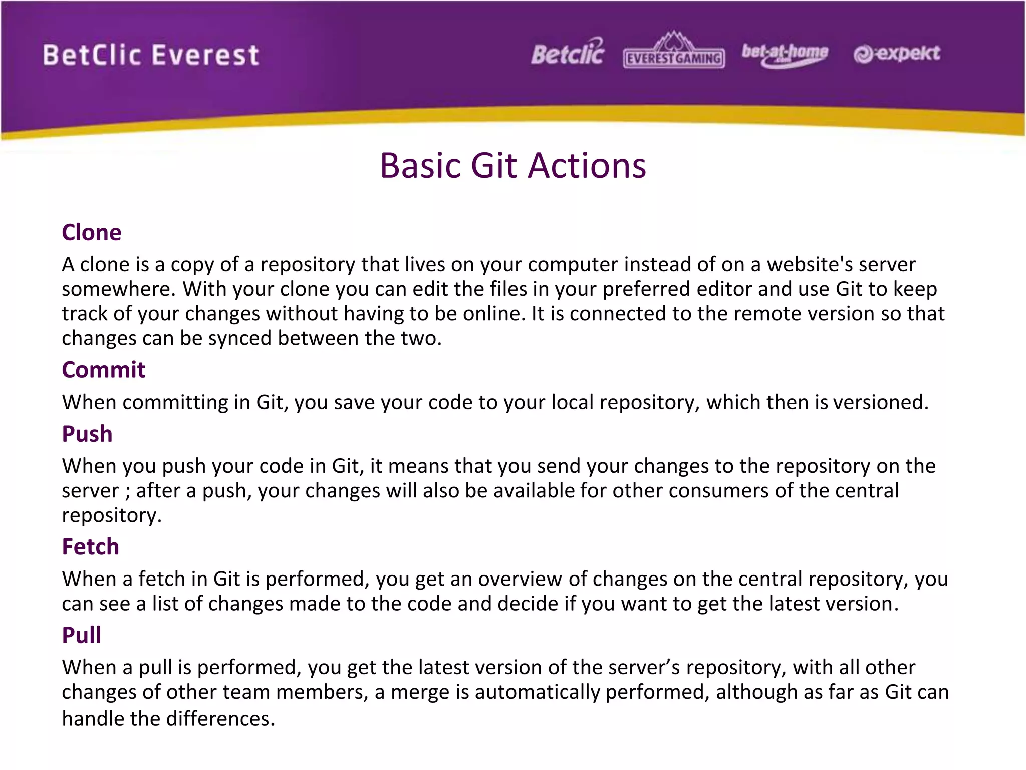 Basic Git Actions 
Clone 
A clone is a copy of a repository that lives on your computer instead of on a website's server 
somewhere. With your clone you can edit the files in your preferred editor and use Git to keep 
track of your changes without having to be online. It is connected to the remote version so that 
changes can be synced between the two. 
Commit 
When committing in Git, you save your code to your local repository, which then is versioned. 
Push 
When you push your code in Git, it means that you send your changes to the repository on the 
server ; after a push, your changes will also be available for other consumers of the central 
repository. 
Fetch 
When a fetch in Git is performed, you get an overview of changes on the central repository, you 
can see a list of changes made to the code and decide if you want to get the latest version. 
Pull 
When a pull is performed, you get the latest version of the server’s repository, with all other 
changes of other team members, a merge is automatically performed, although as far as Git can 
handle the differences. 
 
