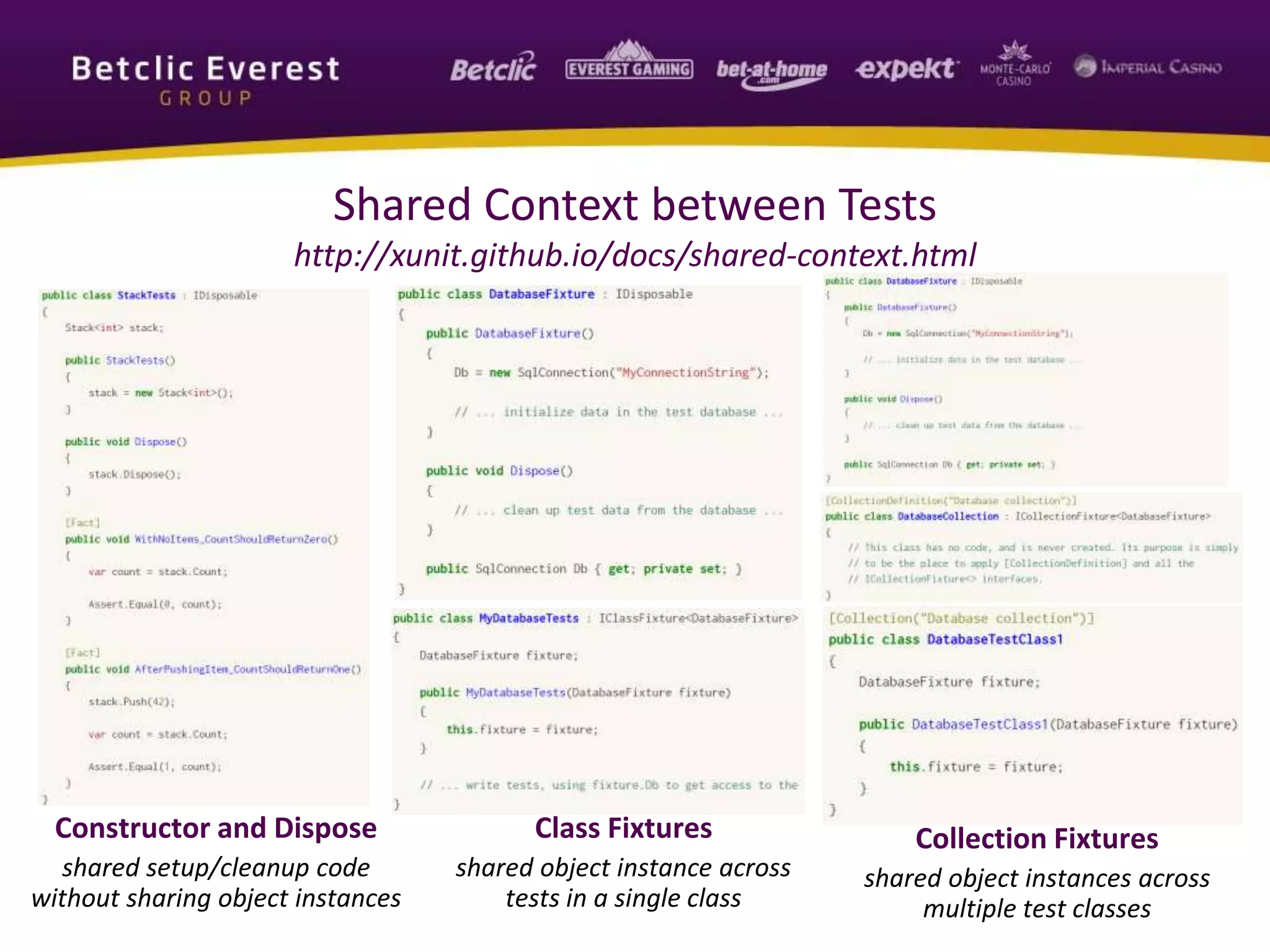 Shared Context between Tests
http://xunit.github.io/docs/shared-context.html
Constructor and Dispose
shared setup/cleanup code
without sharing object instances
Class Fixtures
shared object instance across
tests in a single class
Collection Fixtures
shared object instances across
multiple test classes
 