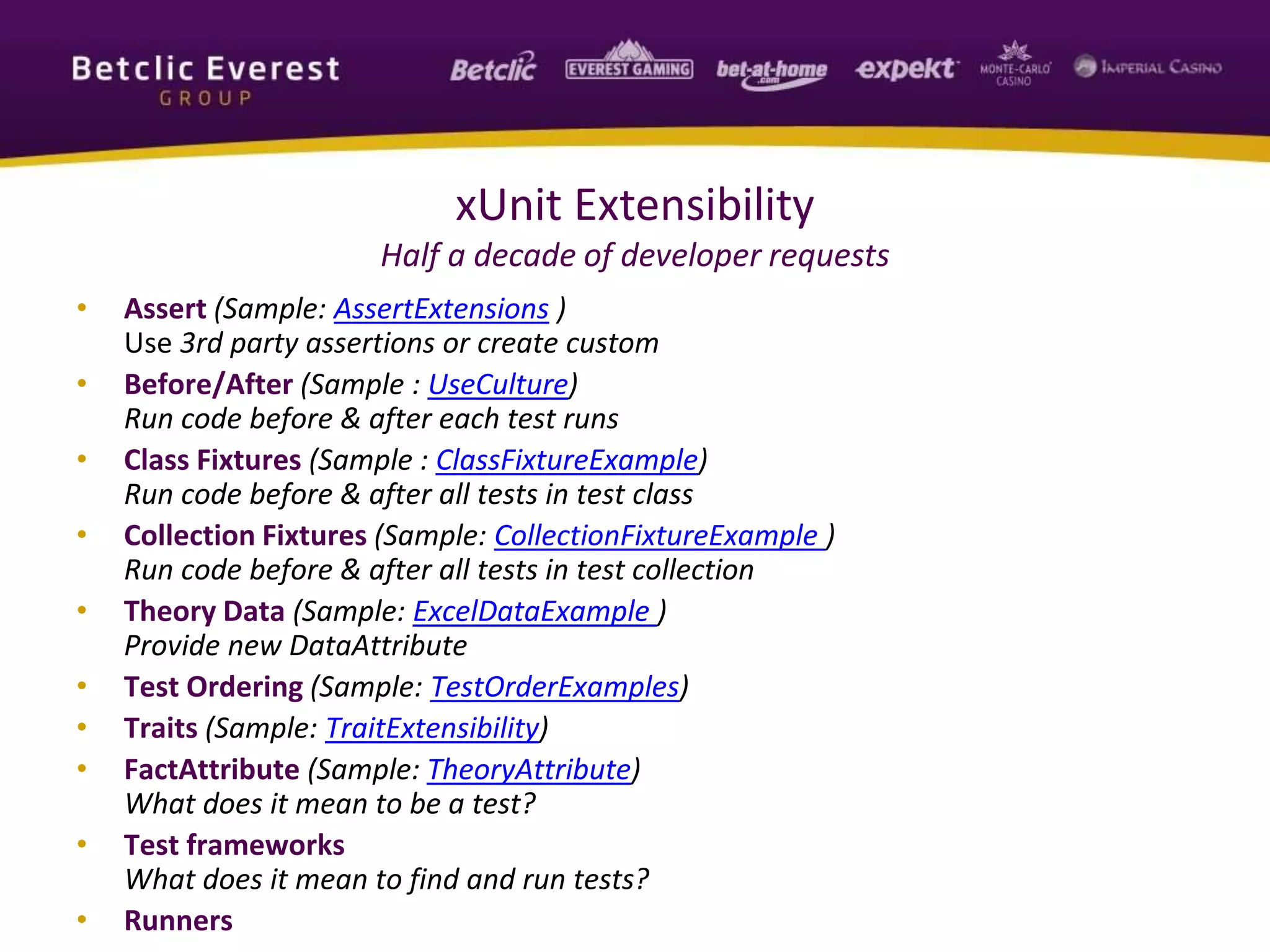 xUnit Extensibility
Half a decade of developer requests
• Assert (Sample: AssertExtensions )
Use 3rd party assertions or create custom
• Before/After (Sample : UseCulture)
Run code before & after each test runs
• Class Fixtures (Sample : ClassFixtureExample)
Run code before & after all tests in test class
• Collection Fixtures (Sample: CollectionFixtureExample )
Run code before & after all tests in test collection
• Theory Data (Sample: ExcelDataExample )
Provide new DataAttribute
• Test Ordering (Sample: TestOrderExamples)
• Traits (Sample: TraitExtensibility)
• FactAttribute (Sample: TheoryAttribute)
What does it mean to be a test?
• Test frameworks
What does it mean to find and run tests?
• Runners
 