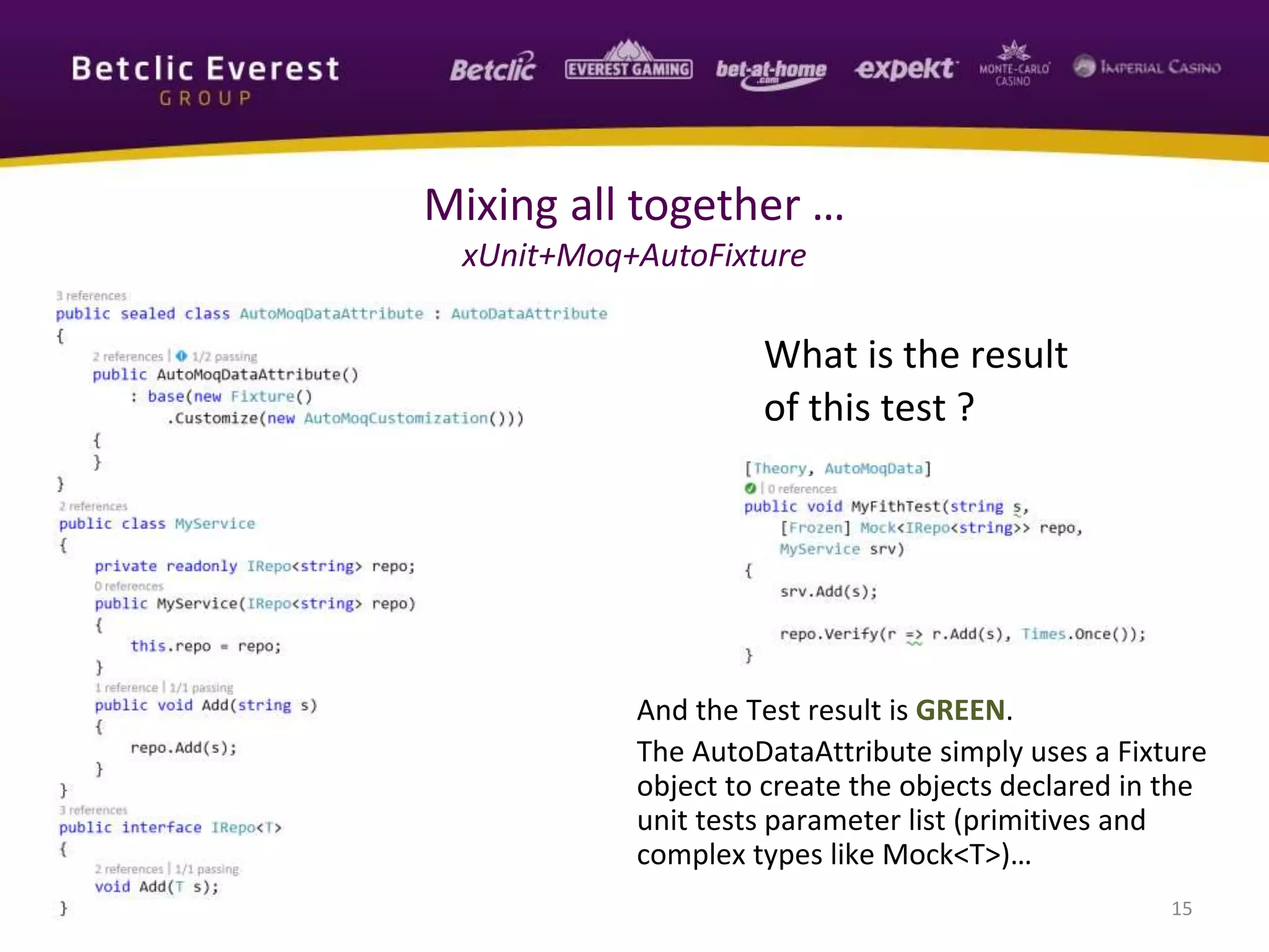 And the Test result is GREEN.
The AutoDataAttribute simply uses a Fixture
object to create the objects declared in the
unit tests parameter list (primitives and
complex types like Mock<T>)…
15
Mixing all together …
xUnit+Moq+AutoFixture
What is the result
of this test ?
 