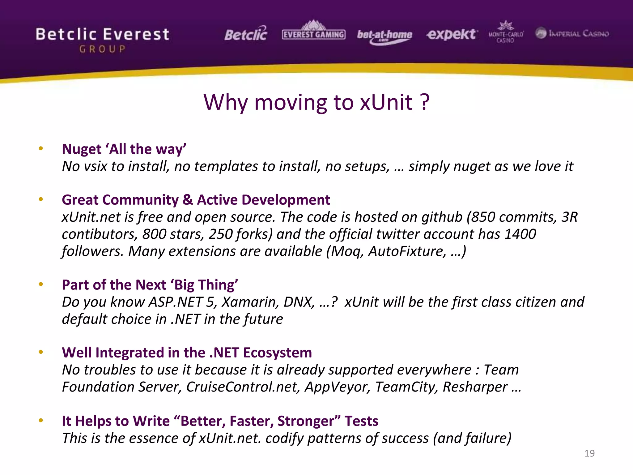 • Nuget ‘All the way’
No vsix to install, no templates to install, no setups, … simply nuget as we love it
• Great Community & Active Development
xUnit.net is free and open source. The code is hosted on github (850 commits, 3R
contibutors, 800 stars, 250 forks) and the official twitter account has 1400
followers. Many extensions are available (Moq, AutoFixture, …)
• Part of the Next ‘Big Thing’
Do you know ASP.NET 5, Xamarin, DNX, …? xUnit will be the first class citizen and
default choice in .NET in the future
• Well Integrated in the .NET Ecosystem
No troubles to use it because it is already supported everywhere : Team
Foundation Server, CruiseControl.net, AppVeyor, TeamCity, Resharper …
• It Helps to Write “Better, Faster, Stronger” Tests
This is the essence of xUnit.net. codify patterns of success (and failure)
19
Why moving to xUnit ?
 