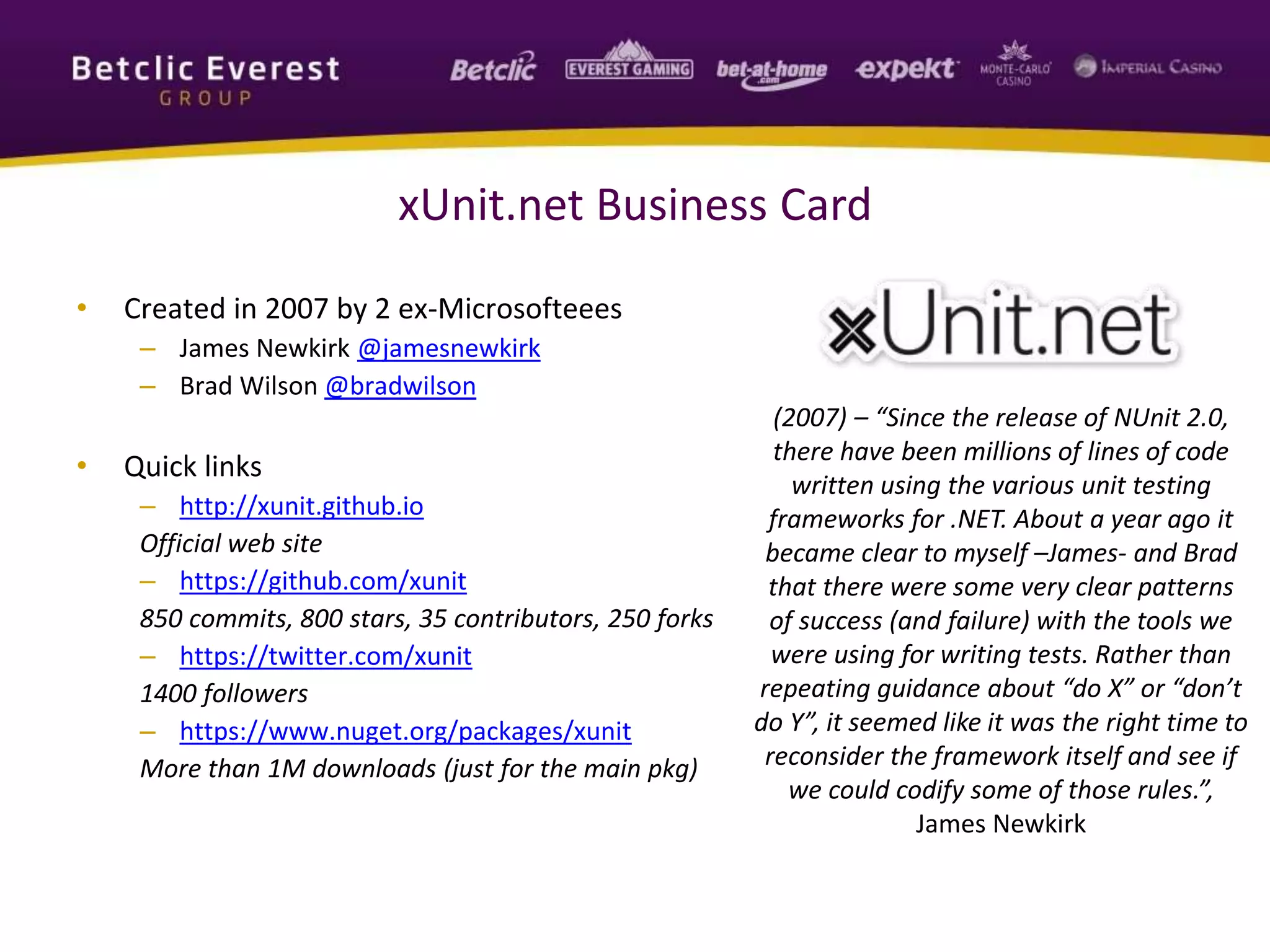 xUnit.net Business Card
• Created in 2007 by 2 ex-Microsofteees
– James Newkirk @jamesnewkirk
– Brad Wilson @bradwilson
• Quick links
– http://xunit.github.io
Official web site
– https://github.com/xunit
850 commits, 800 stars, 35 contributors, 250 forks
– https://twitter.com/xunit
1400 followers
– https://www.nuget.org/packages/xunit
More than 1M downloads (just for the main pkg)
(2007) – “Since the release of NUnit 2.0,
there have been millions of lines of code
written using the various unit testing
frameworks for .NET. About a year ago it
became clear to myself –James- and Brad
that there were some very clear patterns
of success (and failure) with the tools we
were using for writing tests. Rather than
repeating guidance about “do X” or “don’t
do Y”, it seemed like it was the right time to
reconsider the framework itself and see if
we could codify some of those rules.”,
James Newkirk
 