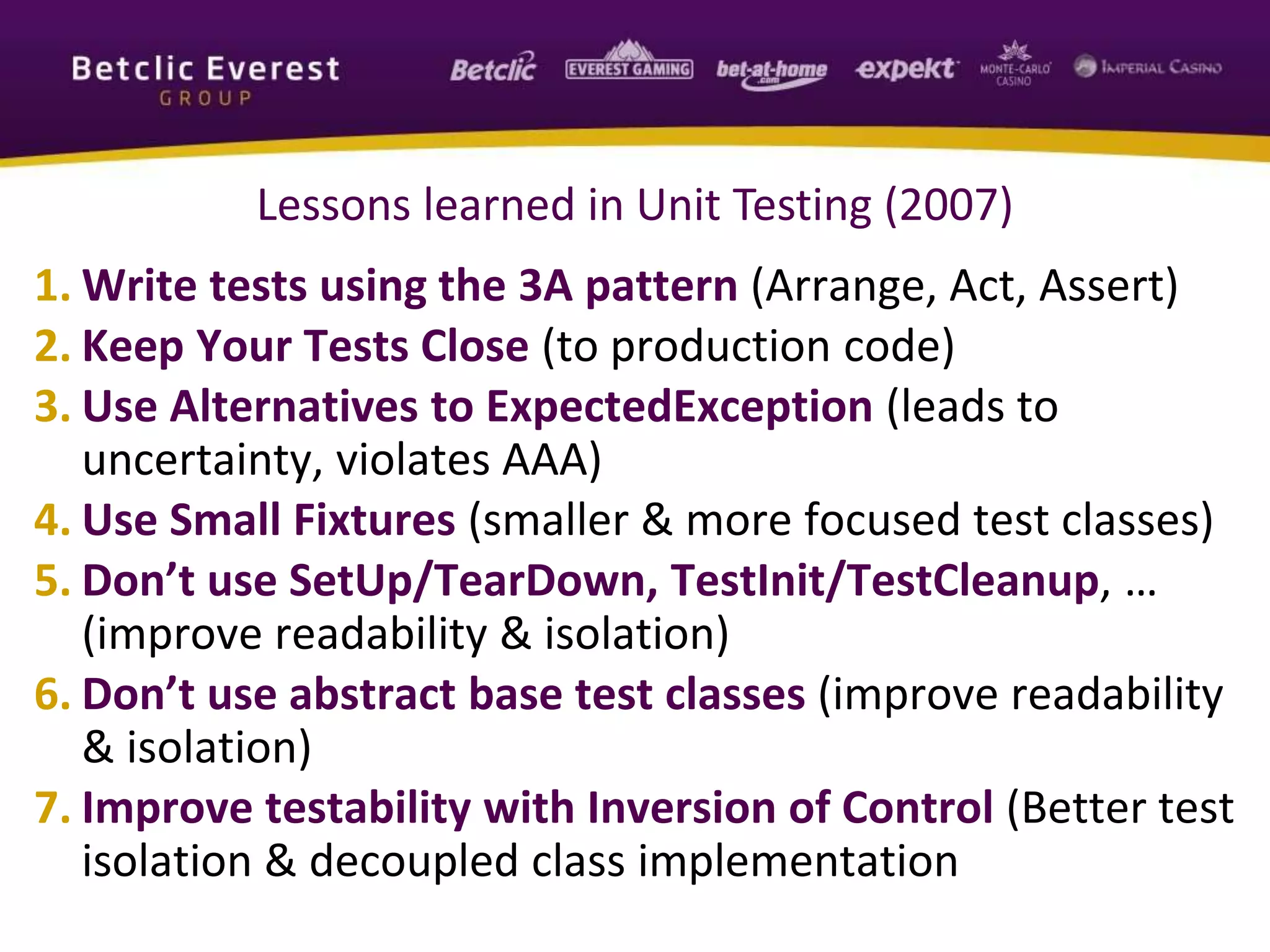 Lessons learned in Unit Testing (2007)
1. Write tests using the 3A pattern (Arrange, Act, Assert)
2. Keep Your Tests Close (to production code)
3. Use Alternatives to ExpectedException (leads to
uncertainty, violates AAA)
4. Use Small Fixtures (smaller & more focused test classes)
5. Don’t use SetUp/TearDown, TestInit/TestCleanup, …
(improve readability & isolation)
6. Don’t use abstract base test classes (improve readability
& isolation)
7. Improve testability with Inversion of Control (Better test
isolation & decoupled class implementation
 