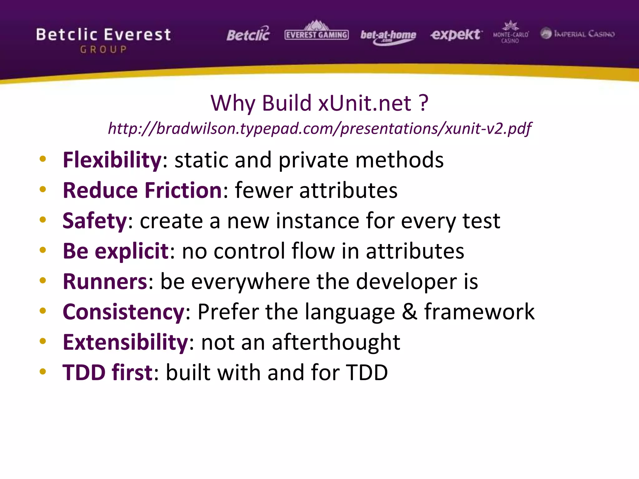 Why Build xUnit.net ?
http://bradwilson.typepad.com/presentations/xunit-v2.pdf
• Flexibility: static and private methods
• Reduce Friction: fewer attributes
• Safety: create a new instance for every test
• Be explicit: no control flow in attributes
• Runners: be everywhere the developer is
• Consistency: Prefer the language & framework
• Extensibility: not an afterthought
• TDD first: built with and for TDD
 