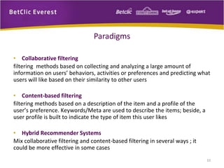 • Collaborative filtering 
filtering methods based on collecting and analyzing a large amount of 
information on users’ behaviors, activities or preferences and predicting what 
users will like based on their similarity to other users 
• Content-based filtering 
filtering methods based on a description of the item and a profile of the 
user’s preference. Keywords/Meta are used to describe the items; beside, a 
user profile is built to indicate the type of item this user likes 
• Hybrid Recommender Systems 
Mix collaborative filtering and content-based filtering in several ways ; it 
could be more effective in some cases 
10 
Paradigms 
 