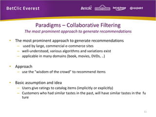 • The most prominent approach to generate recommendations 
– used by large, commercial e‐commerce sites 
– well‐understood, various algorithms and variations exist 
– applicable in many domains (book, movies, DVDs, ..) 
• Approach 
– use the "wisdom of the crowd" to recommend items 
• Basic assumption and idea 
– Users give ratings to catalog items (implicitly or explicitly) 
– Customers who had similar tastes in the past, will have similar tastes in the fu 
ture 
11 
Paradigms – Collaborative Filtering 
The most prominent approach to generate recommendations 
 