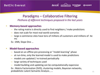 Paradigms – Collaborative Filtering 
Plethora of different techniques proposed in the last years 
• Memory‐based approaches 
– the rating matrix is directly used to find neighbors / make predictions 
– does not scale for most real‐world scenarios 
– large e‐commerce sites have tens of millions of customers and millions of ite 
ms 
Ex : kNN, Slope One … 
• Model‐based approaches 
– based on an offline pre‐processing or "model‐learning" phase 
– at run‐time, only the learned model is used to make predictions 
– models are updated / re‐trained periodically 
– large variety of techniques used 
– model‐building and updating can be computationally expensive 
Ex : Matrix Factorization (SVD), clustering models, Bayesian networks, 
probabilistic Latent Semantic Analysis , … 12 
 