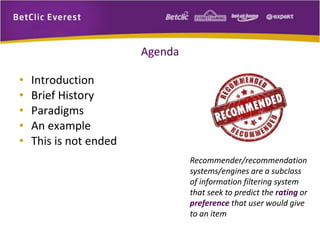 Agenda 
• Introduction 
• Brief History 
• Paradigms 
• An example 
• This is not ended 
Recommender/recommendation 
systems/engines are a subclass 
of information filtering system 
that seek to predict the rating or 
preference that user would give 
to an item 
 