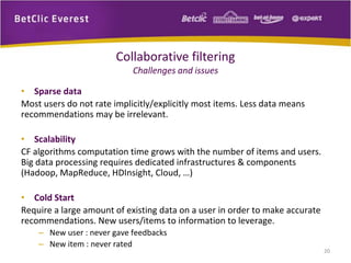 • Sparse data 
Most users do not rate implicitly/explicitly most items. Less data means 
recommendations may be irrelevant. 
• Scalability 
CF algorithms computation time grows with the number of items and users. 
Big data processing requires dedicated infrastructures & components 
(Hadoop, MapReduce, HDInsight, Cloud, …) 
• Cold Start 
Require a large amount of existing data on a user in order to make accurate 
recommendations. New users/items to information to leverage. 
– New user : never gave feedbacks 
– New item : never rated 
20 
Collaborative filtering 
Challenges and issues 
 