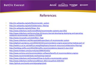 References 
• http://en.wikipedia.org/wiki/Recommender_system 
• http://en.wikipedia.org/wiki/Collaborative_filtering 
• http://en.wikipedia.org/wiki/Slope_One 
• http://www.slideshare.net/ErnestoMislej/recommender-systems-asai-2011 
• http://www.slideshare.net/torrens/top-10-lessons-learned-developing-deploying-and-operating-realworld- 
recommender-systems-5351028 
• http://www.recsyswiki.com/wiki/Main_Page 
• http://www.slideshare.net/WorapotJakkhupan/basic-of-recommender-system 
• http://pkghosh.wordpress.com/2010/10/19/recommendation-engine-powered-by-hadoop-part-1/ 
• http://web4.cs.ucl.ac.uk/staff/jun.wang/blog/topics/research-resources/collaborative-filtering/ 
• http://techblog.netflix.com/2012/06/netflix-recommendations-beyond-5-stars.html 
• http://www.hindawi.com/journals/aai/2009/421425/ 
• http://www.certona.com/recommendation-software/benefit-of-recommendation-engines 
• http://www.recommenderbook.net/teaching-material 
• http://www.slideshare.net/lonelywolf/how-to-build-a-recommender-system 
• http://www.slideshare.net/kerveros99/essir-2013-recsysfinal-25957057 
• https://github.com/neo4j-contrib/graphgist/wiki 
 