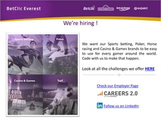 We’re hiring ! 
We want our Sports betting, Poker, Horse 
racing and Casino & Games brands to be easy 
to use for every gamer around the world. 
Code with us to make that happen. 
Look at all the challenges we offer HERE 
Check our Employer Page 
Follow us on LinkedIn 
 