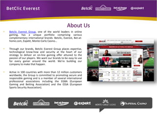 About Us 
• Betclic Everest Group, one of the world leaders in online 
gaming, has a unique portfolio comprising various 
complementary international brands: Betclic, Everest, Bet-at-home. 
com, Expekt, Monte-Carlo Casino… 
• Through our brands, Betclic Everest Group places expertise, 
technological know-how and security at the heart of our 
strategy to deliver an on-line gaming offer attuned to the 
passion of our players. We want our brands to be easy to use 
for every gamer around the world. We’re building our 
company to make that happen. 
• Active in 100 countries with more than 12 million customers 
worldwide, the Group is committed to promoting secure and 
responsible gaming and is a member of several international 
professional associations including the EGBA (European 
Gaming and Betting Association) and the ESSA (European 
Sports Security Association). 
